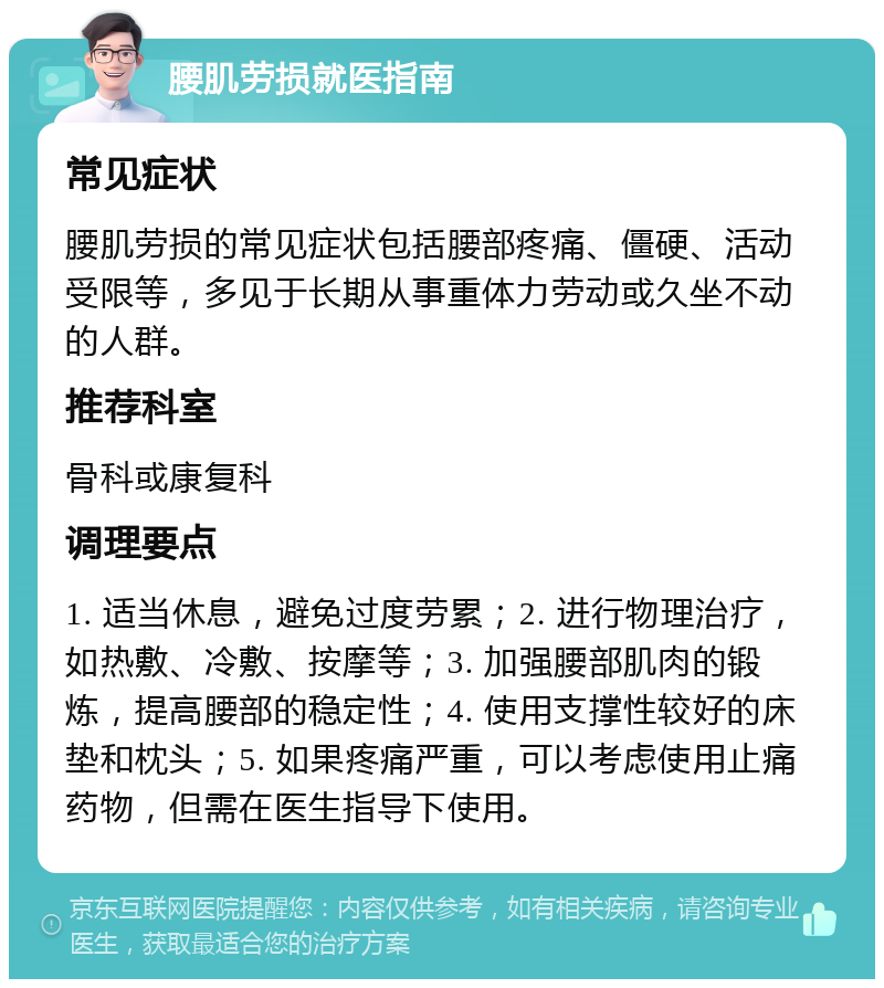 腰肌劳损就医指南 常见症状 腰肌劳损的常见症状包括腰部疼痛、僵硬、活动受限等，多见于长期从事重体力劳动或久坐不动的人群。 推荐科室 骨科或康复科 调理要点 1. 适当休息，避免过度劳累；2. 进行物理治疗，如热敷、冷敷、按摩等；3. 加强腰部肌肉的锻炼，提高腰部的稳定性；4. 使用支撑性较好的床垫和枕头；5. 如果疼痛严重，可以考虑使用止痛药物，但需在医生指导下使用。