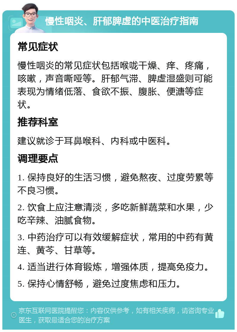 慢性咽炎、肝郁脾虚的中医治疗指南 常见症状 慢性咽炎的常见症状包括喉咙干燥、痒、疼痛，咳嗽，声音嘶哑等。肝郁气滞、脾虚湿盛则可能表现为情绪低落、食欲不振、腹胀、便溏等症状。 推荐科室 建议就诊于耳鼻喉科、内科或中医科。 调理要点 1. 保持良好的生活习惯，避免熬夜、过度劳累等不良习惯。 2. 饮食上应注意清淡，多吃新鲜蔬菜和水果，少吃辛辣、油腻食物。 3. 中药治疗可以有效缓解症状，常用的中药有黄连、黄芩、甘草等。 4. 适当进行体育锻炼，增强体质，提高免疫力。 5. 保持心情舒畅，避免过度焦虑和压力。