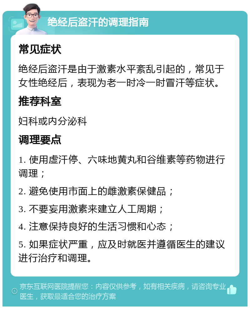 绝经后盗汗的调理指南 常见症状 绝经后盗汗是由于激素水平紊乱引起的，常见于女性绝经后，表现为老一时冷一时冒汗等症状。 推荐科室 妇科或内分泌科 调理要点 1. 使用虚汗停、六味地黄丸和谷维素等药物进行调理； 2. 避免使用市面上的雌激素保健品； 3. 不要妄用激素来建立人工周期； 4. 注意保持良好的生活习惯和心态； 5. 如果症状严重，应及时就医并遵循医生的建议进行治疗和调理。