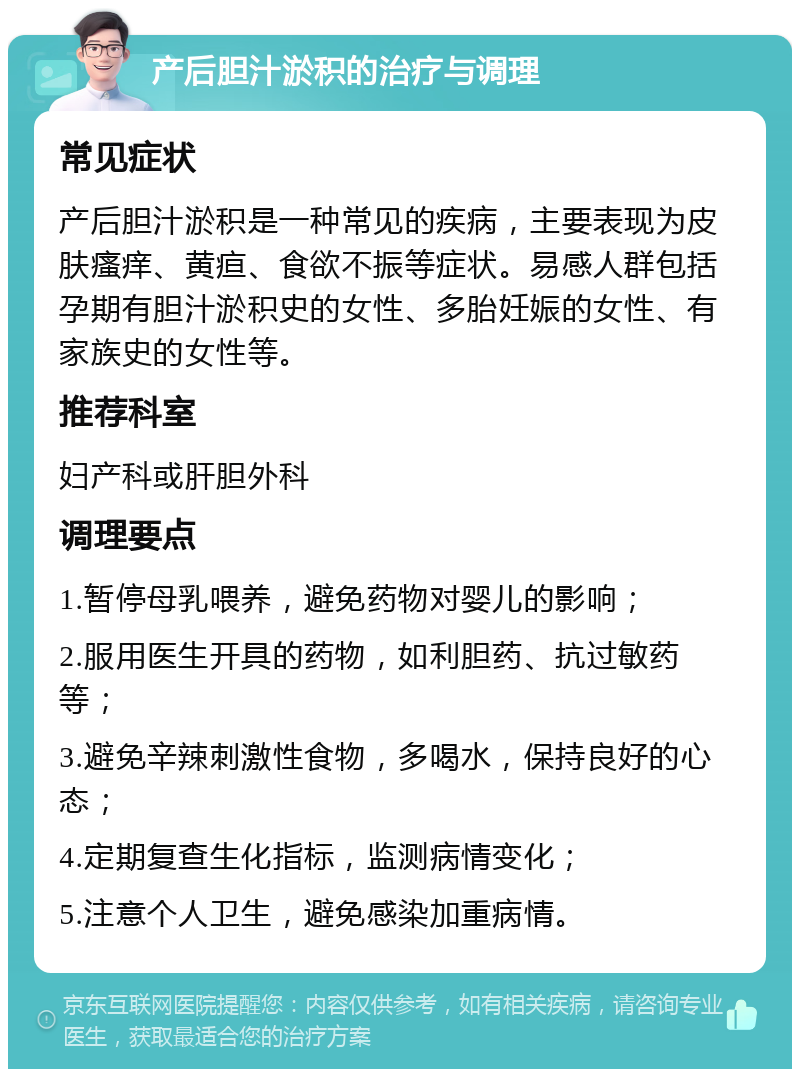 产后胆汁淤积的治疗与调理 常见症状 产后胆汁淤积是一种常见的疾病，主要表现为皮肤瘙痒、黄疸、食欲不振等症状。易感人群包括孕期有胆汁淤积史的女性、多胎妊娠的女性、有家族史的女性等。 推荐科室 妇产科或肝胆外科 调理要点 1.暂停母乳喂养，避免药物对婴儿的影响； 2.服用医生开具的药物，如利胆药、抗过敏药等； 3.避免辛辣刺激性食物，多喝水，保持良好的心态； 4.定期复查生化指标，监测病情变化； 5.注意个人卫生，避免感染加重病情。