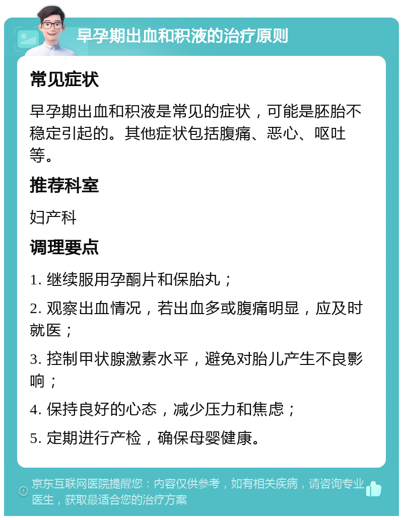 早孕期出血和积液的治疗原则 常见症状 早孕期出血和积液是常见的症状，可能是胚胎不稳定引起的。其他症状包括腹痛、恶心、呕吐等。 推荐科室 妇产科 调理要点 1. 继续服用孕酮片和保胎丸； 2. 观察出血情况，若出血多或腹痛明显，应及时就医； 3. 控制甲状腺激素水平，避免对胎儿产生不良影响； 4. 保持良好的心态，减少压力和焦虑； 5. 定期进行产检，确保母婴健康。