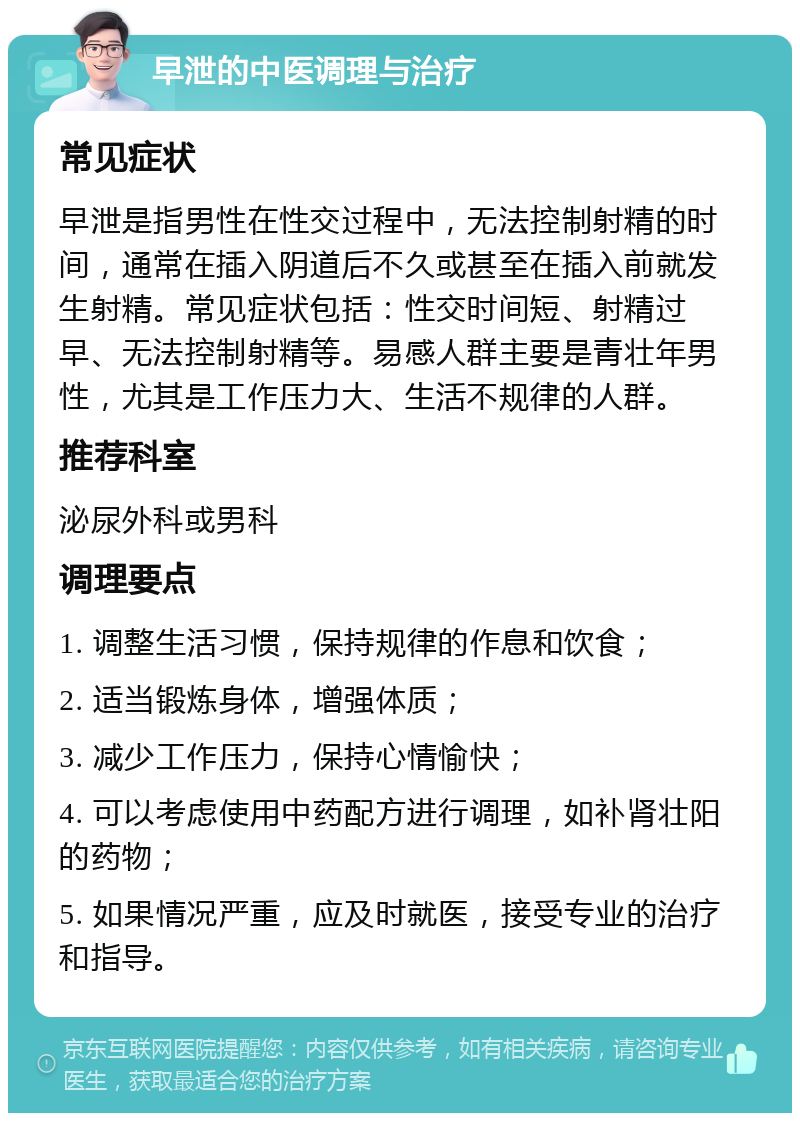 早泄的中医调理与治疗 常见症状 早泄是指男性在性交过程中，无法控制射精的时间，通常在插入阴道后不久或甚至在插入前就发生射精。常见症状包括：性交时间短、射精过早、无法控制射精等。易感人群主要是青壮年男性，尤其是工作压力大、生活不规律的人群。 推荐科室 泌尿外科或男科 调理要点 1. 调整生活习惯，保持规律的作息和饮食； 2. 适当锻炼身体，增强体质； 3. 减少工作压力，保持心情愉快； 4. 可以考虑使用中药配方进行调理，如补肾壮阳的药物； 5. 如果情况严重，应及时就医，接受专业的治疗和指导。