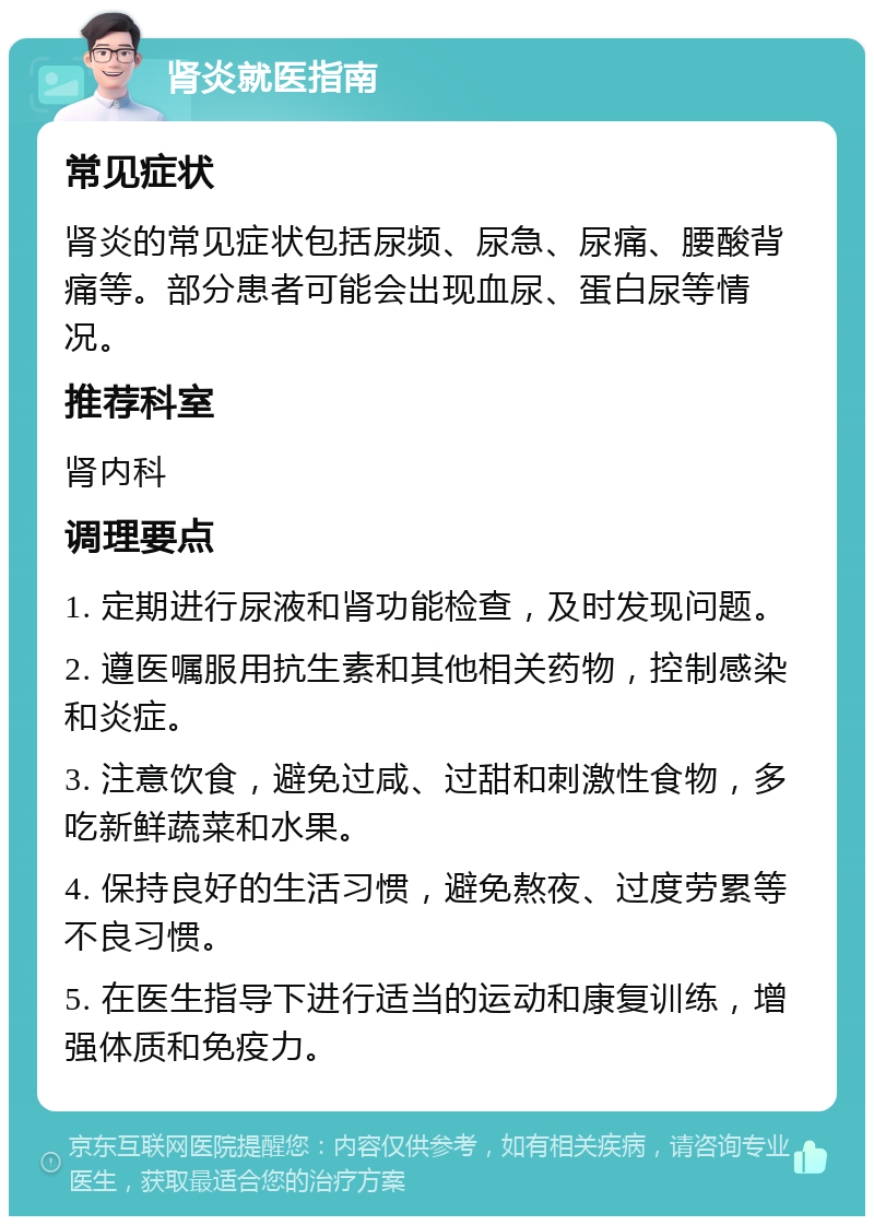 肾炎就医指南 常见症状 肾炎的常见症状包括尿频、尿急、尿痛、腰酸背痛等。部分患者可能会出现血尿、蛋白尿等情况。 推荐科室 肾内科 调理要点 1. 定期进行尿液和肾功能检查，及时发现问题。 2. 遵医嘱服用抗生素和其他相关药物，控制感染和炎症。 3. 注意饮食，避免过咸、过甜和刺激性食物，多吃新鲜蔬菜和水果。 4. 保持良好的生活习惯，避免熬夜、过度劳累等不良习惯。 5. 在医生指导下进行适当的运动和康复训练，增强体质和免疫力。