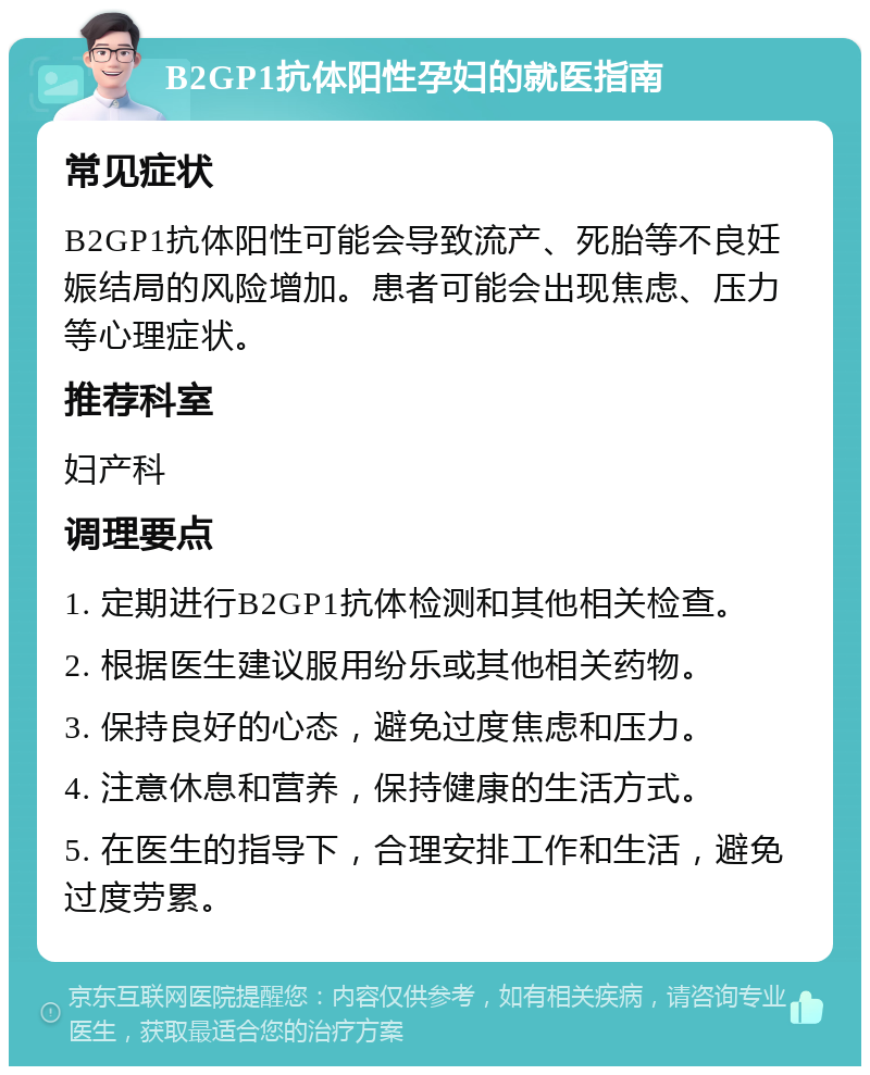 B2GP1抗体阳性孕妇的就医指南 常见症状 B2GP1抗体阳性可能会导致流产、死胎等不良妊娠结局的风险增加。患者可能会出现焦虑、压力等心理症状。 推荐科室 妇产科 调理要点 1. 定期进行B2GP1抗体检测和其他相关检查。 2. 根据医生建议服用纷乐或其他相关药物。 3. 保持良好的心态，避免过度焦虑和压力。 4. 注意休息和营养，保持健康的生活方式。 5. 在医生的指导下，合理安排工作和生活，避免过度劳累。