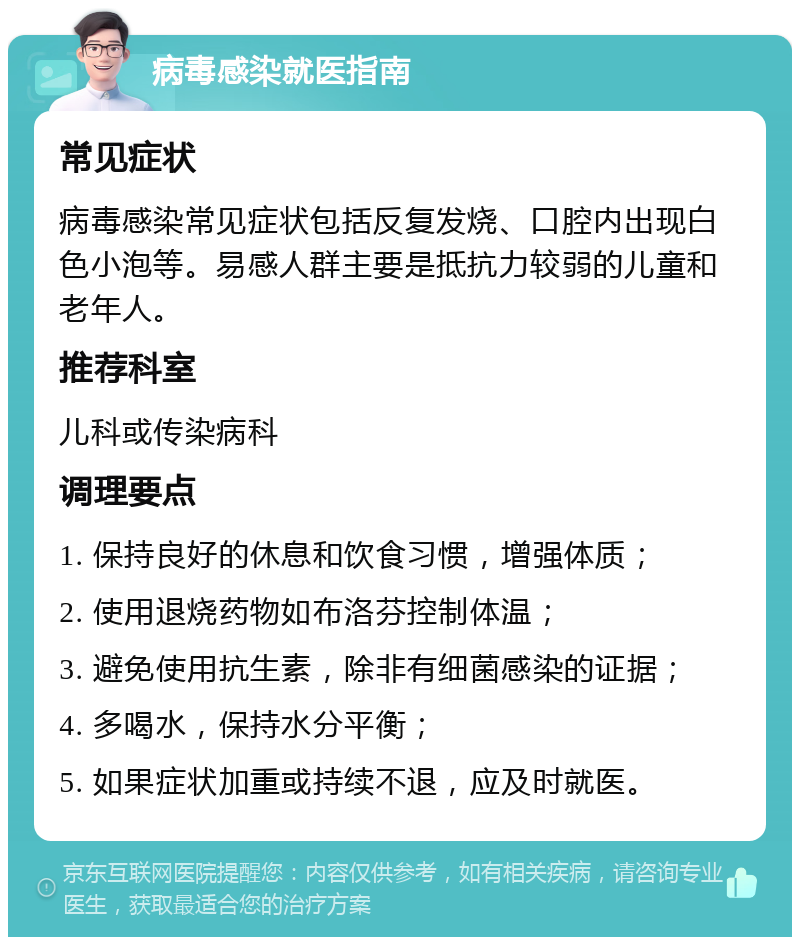 病毒感染就医指南 常见症状 病毒感染常见症状包括反复发烧、口腔内出现白色小泡等。易感人群主要是抵抗力较弱的儿童和老年人。 推荐科室 儿科或传染病科 调理要点 1. 保持良好的休息和饮食习惯，增强体质； 2. 使用退烧药物如布洛芬控制体温； 3. 避免使用抗生素，除非有细菌感染的证据； 4. 多喝水，保持水分平衡； 5. 如果症状加重或持续不退，应及时就医。