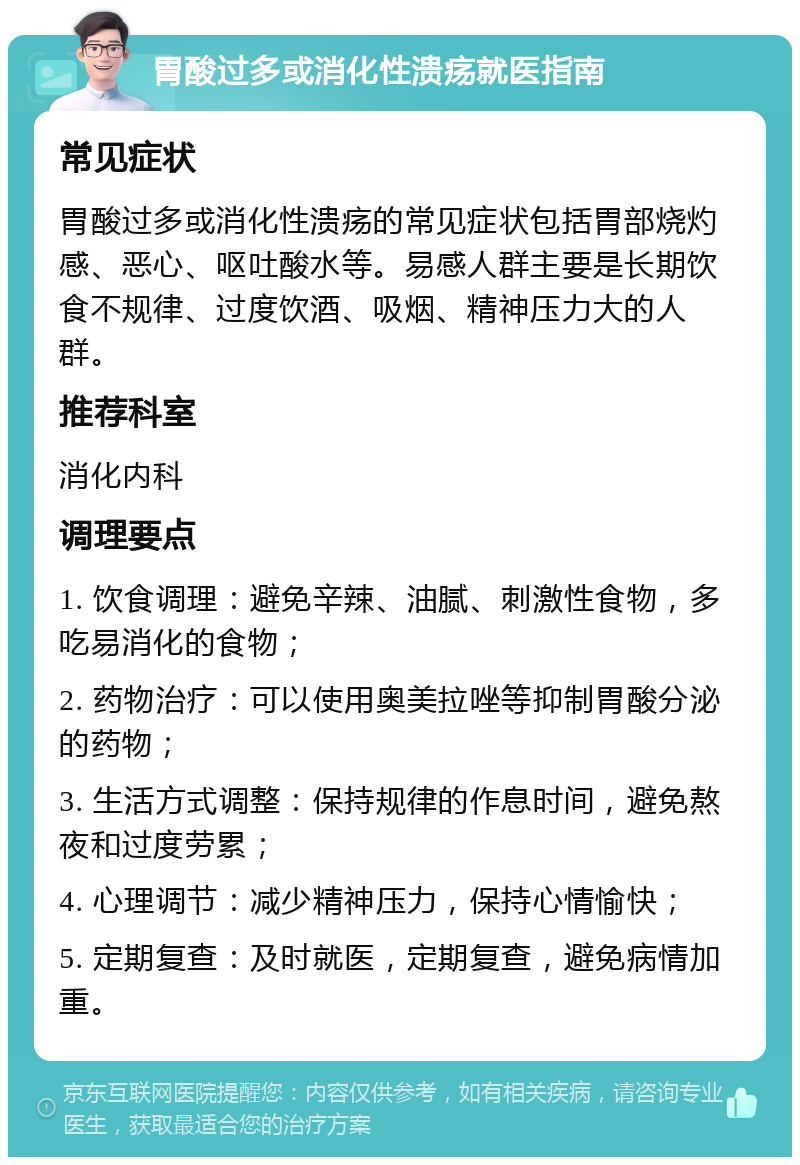 胃酸过多或消化性溃疡就医指南 常见症状 胃酸过多或消化性溃疡的常见症状包括胃部烧灼感、恶心、呕吐酸水等。易感人群主要是长期饮食不规律、过度饮酒、吸烟、精神压力大的人群。 推荐科室 消化内科 调理要点 1. 饮食调理：避免辛辣、油腻、刺激性食物，多吃易消化的食物； 2. 药物治疗：可以使用奥美拉唑等抑制胃酸分泌的药物； 3. 生活方式调整：保持规律的作息时间，避免熬夜和过度劳累； 4. 心理调节：减少精神压力，保持心情愉快； 5. 定期复查：及时就医，定期复查，避免病情加重。