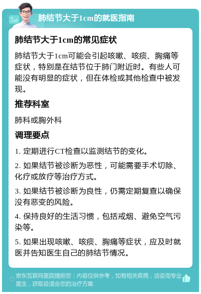 肺结节大于1cm的就医指南 肺结节大于1cm的常见症状 肺结节大于1cm可能会引起咳嗽、咳痰、胸痛等症状，特别是在结节位于肺门附近时。有些人可能没有明显的症状，但在体检或其他检查中被发现。 推荐科室 肺科或胸外科 调理要点 1. 定期进行CT检查以监测结节的变化。 2. 如果结节被诊断为恶性，可能需要手术切除、化疗或放疗等治疗方式。 3. 如果结节被诊断为良性，仍需定期复查以确保没有恶变的风险。 4. 保持良好的生活习惯，包括戒烟、避免空气污染等。 5. 如果出现咳嗽、咳痰、胸痛等症状，应及时就医并告知医生自己的肺结节情况。