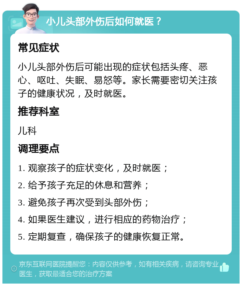 小儿头部外伤后如何就医？ 常见症状 小儿头部外伤后可能出现的症状包括头疼、恶心、呕吐、失眠、易怒等。家长需要密切关注孩子的健康状况，及时就医。 推荐科室 儿科 调理要点 1. 观察孩子的症状变化，及时就医； 2. 给予孩子充足的休息和营养； 3. 避免孩子再次受到头部外伤； 4. 如果医生建议，进行相应的药物治疗； 5. 定期复查，确保孩子的健康恢复正常。