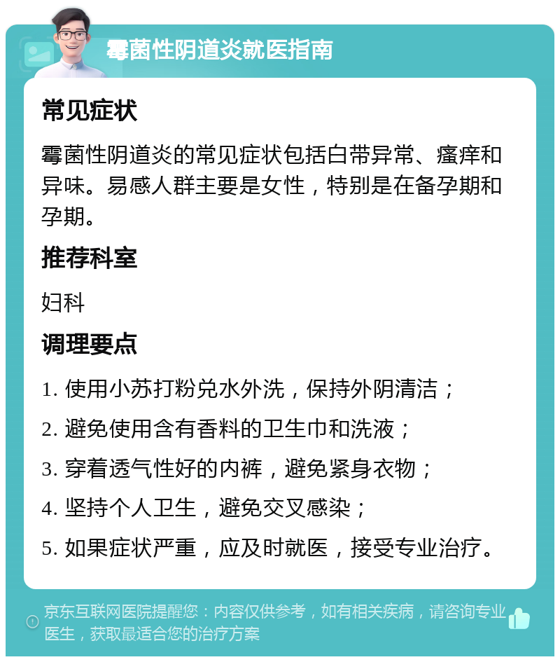 霉菌性阴道炎就医指南 常见症状 霉菌性阴道炎的常见症状包括白带异常、瘙痒和异味。易感人群主要是女性，特别是在备孕期和孕期。 推荐科室 妇科 调理要点 1. 使用小苏打粉兑水外洗，保持外阴清洁； 2. 避免使用含有香料的卫生巾和洗液； 3. 穿着透气性好的内裤，避免紧身衣物； 4. 坚持个人卫生，避免交叉感染； 5. 如果症状严重，应及时就医，接受专业治疗。