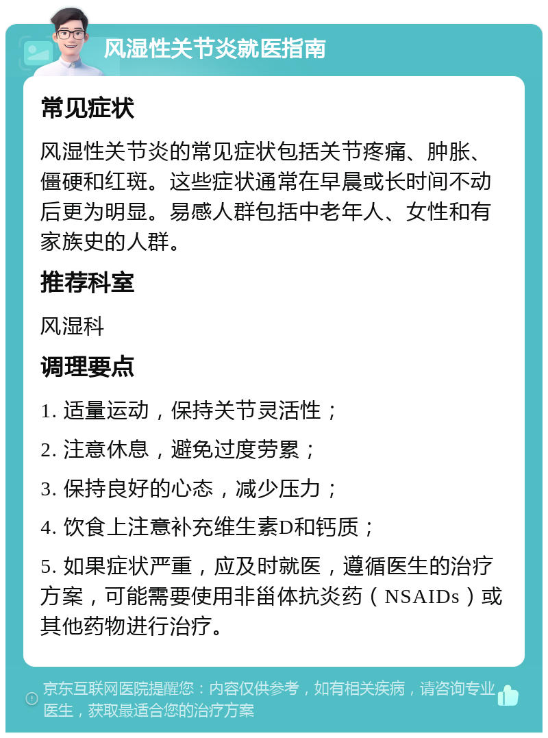 风湿性关节炎就医指南 常见症状 风湿性关节炎的常见症状包括关节疼痛、肿胀、僵硬和红斑。这些症状通常在早晨或长时间不动后更为明显。易感人群包括中老年人、女性和有家族史的人群。 推荐科室 风湿科 调理要点 1. 适量运动，保持关节灵活性； 2. 注意休息，避免过度劳累； 3. 保持良好的心态，减少压力； 4. 饮食上注意补充维生素D和钙质； 5. 如果症状严重，应及时就医，遵循医生的治疗方案，可能需要使用非甾体抗炎药（NSAIDs）或其他药物进行治疗。