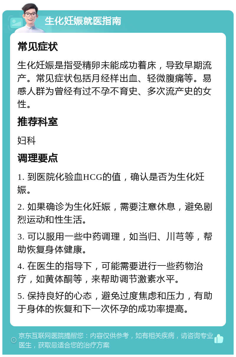 生化妊娠就医指南 常见症状 生化妊娠是指受精卵未能成功着床，导致早期流产。常见症状包括月经样出血、轻微腹痛等。易感人群为曾经有过不孕不育史、多次流产史的女性。 推荐科室 妇科 调理要点 1. 到医院化验血HCG的值，确认是否为生化妊娠。 2. 如果确诊为生化妊娠，需要注意休息，避免剧烈运动和性生活。 3. 可以服用一些中药调理，如当归、川芎等，帮助恢复身体健康。 4. 在医生的指导下，可能需要进行一些药物治疗，如黄体酮等，来帮助调节激素水平。 5. 保持良好的心态，避免过度焦虑和压力，有助于身体的恢复和下一次怀孕的成功率提高。