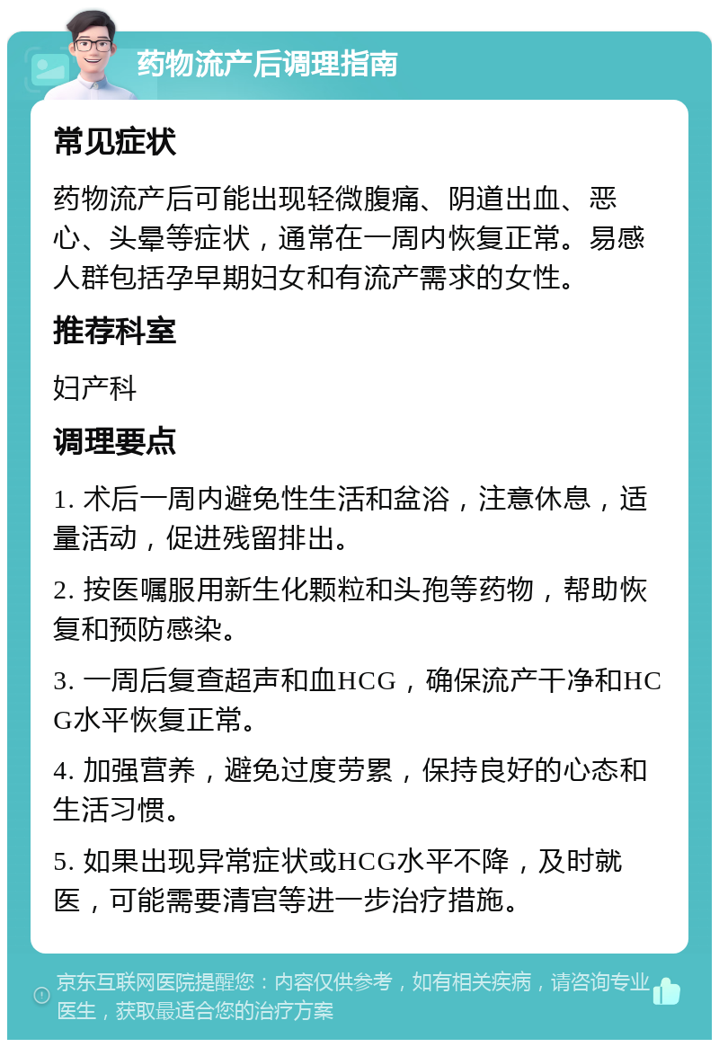 药物流产后调理指南 常见症状 药物流产后可能出现轻微腹痛、阴道出血、恶心、头晕等症状，通常在一周内恢复正常。易感人群包括孕早期妇女和有流产需求的女性。 推荐科室 妇产科 调理要点 1. 术后一周内避免性生活和盆浴，注意休息，适量活动，促进残留排出。 2. 按医嘱服用新生化颗粒和头孢等药物，帮助恢复和预防感染。 3. 一周后复查超声和血HCG，确保流产干净和HCG水平恢复正常。 4. 加强营养，避免过度劳累，保持良好的心态和生活习惯。 5. 如果出现异常症状或HCG水平不降，及时就医，可能需要清宫等进一步治疗措施。