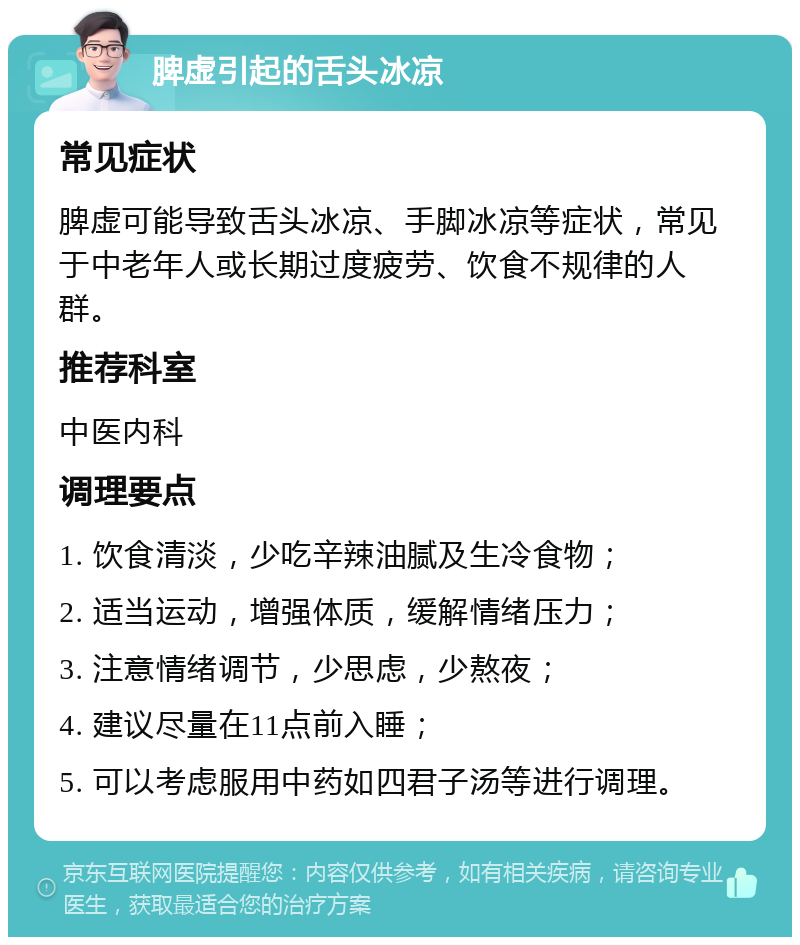 脾虚引起的舌头冰凉 常见症状 脾虚可能导致舌头冰凉、手脚冰凉等症状，常见于中老年人或长期过度疲劳、饮食不规律的人群。 推荐科室 中医内科 调理要点 1. 饮食清淡，少吃辛辣油腻及生冷食物； 2. 适当运动，增强体质，缓解情绪压力； 3. 注意情绪调节，少思虑，少熬夜； 4. 建议尽量在11点前入睡； 5. 可以考虑服用中药如四君子汤等进行调理。