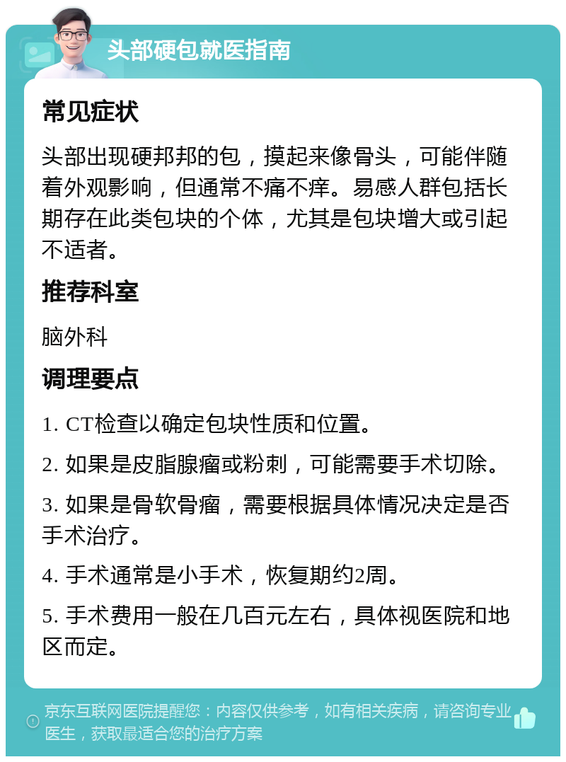 头部硬包就医指南 常见症状 头部出现硬邦邦的包，摸起来像骨头，可能伴随着外观影响，但通常不痛不痒。易感人群包括长期存在此类包块的个体，尤其是包块增大或引起不适者。 推荐科室 脑外科 调理要点 1. CT检查以确定包块性质和位置。 2. 如果是皮脂腺瘤或粉刺，可能需要手术切除。 3. 如果是骨软骨瘤，需要根据具体情况决定是否手术治疗。 4. 手术通常是小手术，恢复期约2周。 5. 手术费用一般在几百元左右，具体视医院和地区而定。