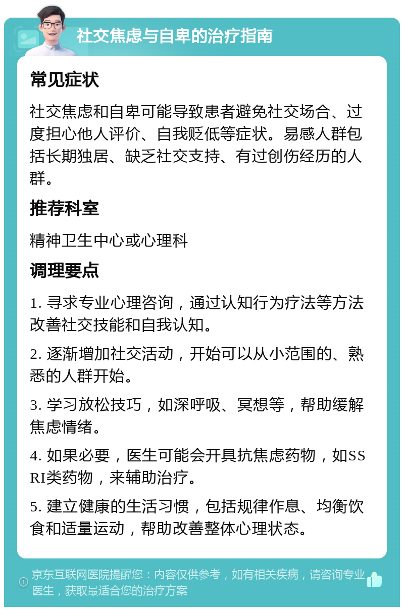 社交焦虑与自卑的治疗指南 常见症状 社交焦虑和自卑可能导致患者避免社交场合、过度担心他人评价、自我贬低等症状。易感人群包括长期独居、缺乏社交支持、有过创伤经历的人群。 推荐科室 精神卫生中心或心理科 调理要点 1. 寻求专业心理咨询，通过认知行为疗法等方法改善社交技能和自我认知。 2. 逐渐增加社交活动，开始可以从小范围的、熟悉的人群开始。 3. 学习放松技巧，如深呼吸、冥想等，帮助缓解焦虑情绪。 4. 如果必要，医生可能会开具抗焦虑药物，如SSRI类药物，来辅助治疗。 5. 建立健康的生活习惯，包括规律作息、均衡饮食和适量运动，帮助改善整体心理状态。