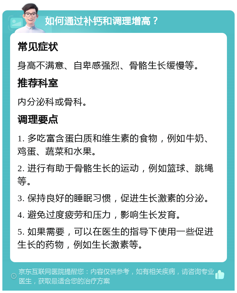 如何通过补钙和调理增高？ 常见症状 身高不满意、自卑感强烈、骨骼生长缓慢等。 推荐科室 内分泌科或骨科。 调理要点 1. 多吃富含蛋白质和维生素的食物，例如牛奶、鸡蛋、蔬菜和水果。 2. 进行有助于骨骼生长的运动，例如篮球、跳绳等。 3. 保持良好的睡眠习惯，促进生长激素的分泌。 4. 避免过度疲劳和压力，影响生长发育。 5. 如果需要，可以在医生的指导下使用一些促进生长的药物，例如生长激素等。