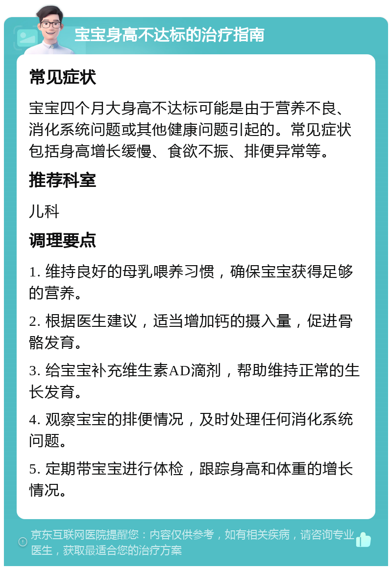 宝宝身高不达标的治疗指南 常见症状 宝宝四个月大身高不达标可能是由于营养不良、消化系统问题或其他健康问题引起的。常见症状包括身高增长缓慢、食欲不振、排便异常等。 推荐科室 儿科 调理要点 1. 维持良好的母乳喂养习惯，确保宝宝获得足够的营养。 2. 根据医生建议，适当增加钙的摄入量，促进骨骼发育。 3. 给宝宝补充维生素AD滴剂，帮助维持正常的生长发育。 4. 观察宝宝的排便情况，及时处理任何消化系统问题。 5. 定期带宝宝进行体检，跟踪身高和体重的增长情况。