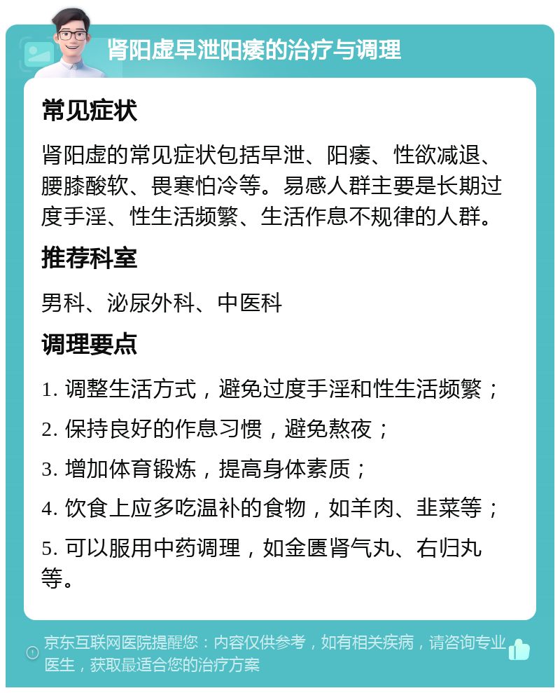 肾阳虚早泄阳痿的治疗与调理 常见症状 肾阳虚的常见症状包括早泄、阳痿、性欲减退、腰膝酸软、畏寒怕冷等。易感人群主要是长期过度手淫、性生活频繁、生活作息不规律的人群。 推荐科室 男科、泌尿外科、中医科 调理要点 1. 调整生活方式，避免过度手淫和性生活频繁； 2. 保持良好的作息习惯，避免熬夜； 3. 增加体育锻炼，提高身体素质； 4. 饮食上应多吃温补的食物，如羊肉、韭菜等； 5. 可以服用中药调理，如金匮肾气丸、右归丸等。