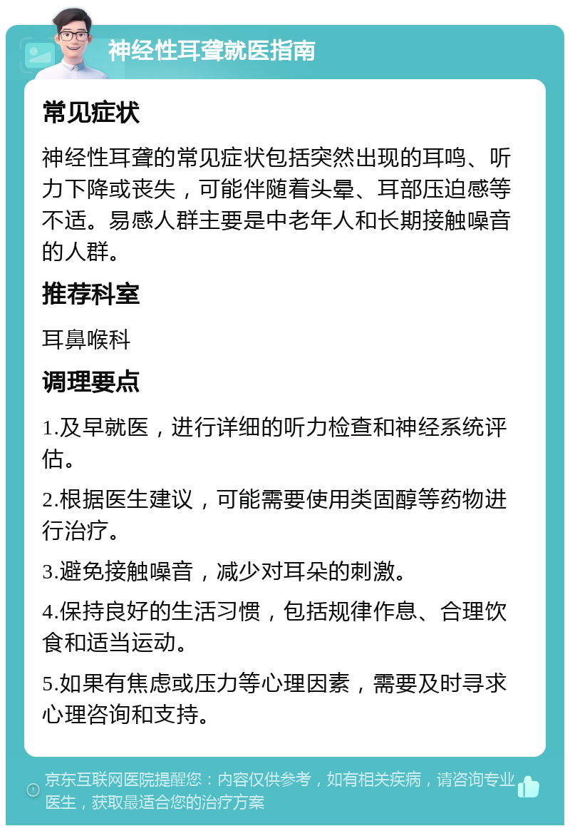 神经性耳聋就医指南 常见症状 神经性耳聋的常见症状包括突然出现的耳鸣、听力下降或丧失，可能伴随着头晕、耳部压迫感等不适。易感人群主要是中老年人和长期接触噪音的人群。 推荐科室 耳鼻喉科 调理要点 1.及早就医，进行详细的听力检查和神经系统评估。 2.根据医生建议，可能需要使用类固醇等药物进行治疗。 3.避免接触噪音，减少对耳朵的刺激。 4.保持良好的生活习惯，包括规律作息、合理饮食和适当运动。 5.如果有焦虑或压力等心理因素，需要及时寻求心理咨询和支持。