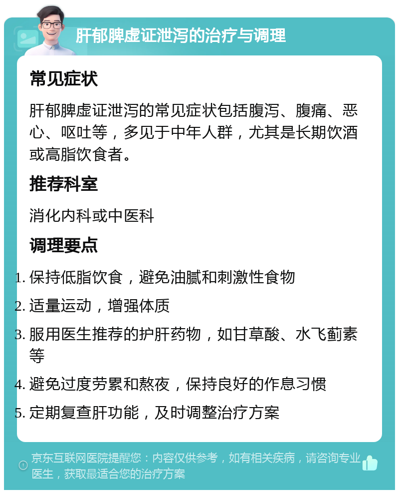 肝郁脾虚证泄泻的治疗与调理 常见症状 肝郁脾虚证泄泻的常见症状包括腹泻、腹痛、恶心、呕吐等，多见于中年人群，尤其是长期饮酒或高脂饮食者。 推荐科室 消化内科或中医科 调理要点 保持低脂饮食，避免油腻和刺激性食物 适量运动，增强体质 服用医生推荐的护肝药物，如甘草酸、水飞蓟素等 避免过度劳累和熬夜，保持良好的作息习惯 定期复查肝功能，及时调整治疗方案