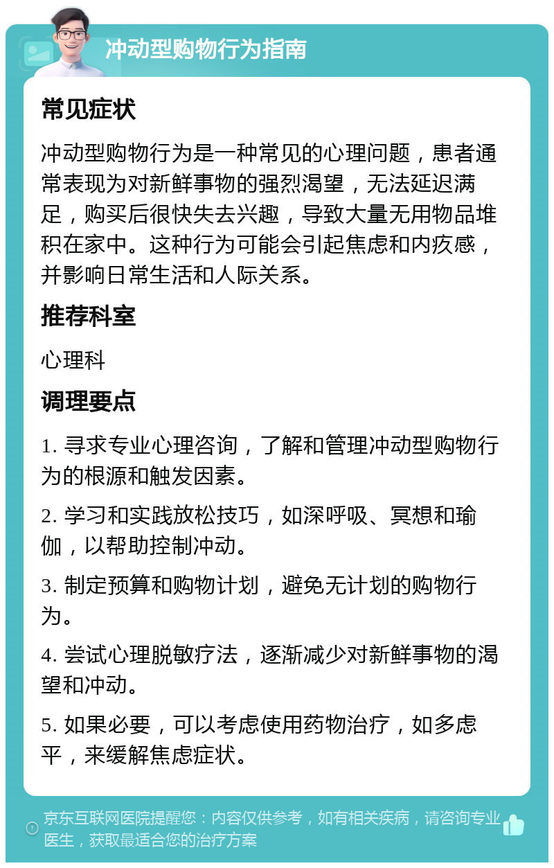 冲动型购物行为指南 常见症状 冲动型购物行为是一种常见的心理问题，患者通常表现为对新鲜事物的强烈渴望，无法延迟满足，购买后很快失去兴趣，导致大量无用物品堆积在家中。这种行为可能会引起焦虑和内疚感，并影响日常生活和人际关系。 推荐科室 心理科 调理要点 1. 寻求专业心理咨询，了解和管理冲动型购物行为的根源和触发因素。 2. 学习和实践放松技巧，如深呼吸、冥想和瑜伽，以帮助控制冲动。 3. 制定预算和购物计划，避免无计划的购物行为。 4. 尝试心理脱敏疗法，逐渐减少对新鲜事物的渴望和冲动。 5. 如果必要，可以考虑使用药物治疗，如多虑平，来缓解焦虑症状。