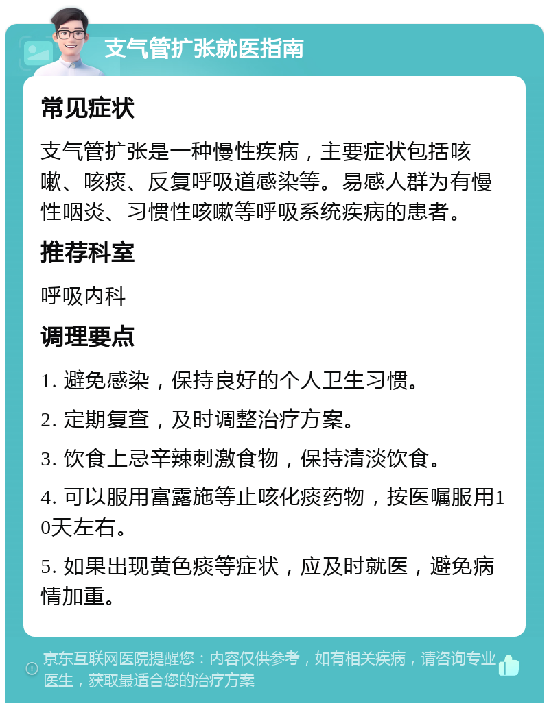 支气管扩张就医指南 常见症状 支气管扩张是一种慢性疾病，主要症状包括咳嗽、咳痰、反复呼吸道感染等。易感人群为有慢性咽炎、习惯性咳嗽等呼吸系统疾病的患者。 推荐科室 呼吸内科 调理要点 1. 避免感染，保持良好的个人卫生习惯。 2. 定期复查，及时调整治疗方案。 3. 饮食上忌辛辣刺激食物，保持清淡饮食。 4. 可以服用富露施等止咳化痰药物，按医嘱服用10天左右。 5. 如果出现黄色痰等症状，应及时就医，避免病情加重。