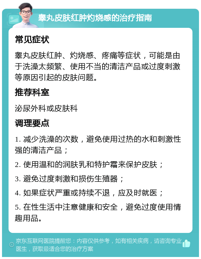 睾丸皮肤红肿灼烧感的治疗指南 常见症状 睾丸皮肤红肿、灼烧感、疼痛等症状，可能是由于洗澡太频繁、使用不当的清洁产品或过度刺激等原因引起的皮肤问题。 推荐科室 泌尿外科或皮肤科 调理要点 1. 减少洗澡的次数，避免使用过热的水和刺激性强的清洁产品； 2. 使用温和的润肤乳和特护霜来保护皮肤； 3. 避免过度刺激和损伤生殖器； 4. 如果症状严重或持续不退，应及时就医； 5. 在性生活中注意健康和安全，避免过度使用情趣用品。