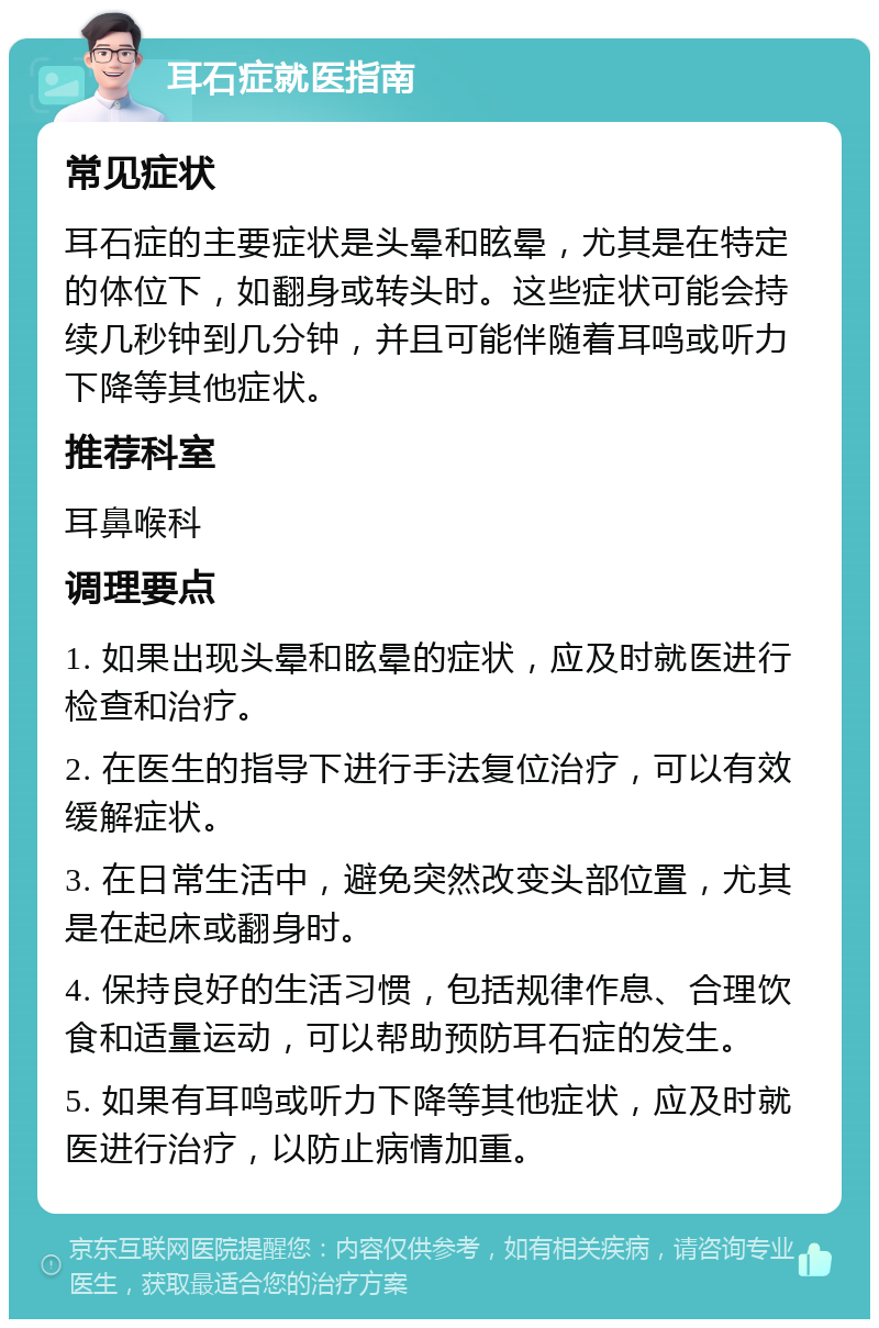 耳石症就医指南 常见症状 耳石症的主要症状是头晕和眩晕，尤其是在特定的体位下，如翻身或转头时。这些症状可能会持续几秒钟到几分钟，并且可能伴随着耳鸣或听力下降等其他症状。 推荐科室 耳鼻喉科 调理要点 1. 如果出现头晕和眩晕的症状，应及时就医进行检查和治疗。 2. 在医生的指导下进行手法复位治疗，可以有效缓解症状。 3. 在日常生活中，避免突然改变头部位置，尤其是在起床或翻身时。 4. 保持良好的生活习惯，包括规律作息、合理饮食和适量运动，可以帮助预防耳石症的发生。 5. 如果有耳鸣或听力下降等其他症状，应及时就医进行治疗，以防止病情加重。