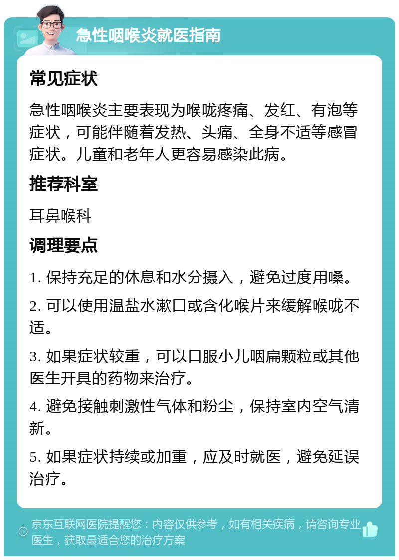 急性咽喉炎就医指南 常见症状 急性咽喉炎主要表现为喉咙疼痛、发红、有泡等症状，可能伴随着发热、头痛、全身不适等感冒症状。儿童和老年人更容易感染此病。 推荐科室 耳鼻喉科 调理要点 1. 保持充足的休息和水分摄入，避免过度用嗓。 2. 可以使用温盐水漱口或含化喉片来缓解喉咙不适。 3. 如果症状较重，可以口服小儿咽扁颗粒或其他医生开具的药物来治疗。 4. 避免接触刺激性气体和粉尘，保持室内空气清新。 5. 如果症状持续或加重，应及时就医，避免延误治疗。