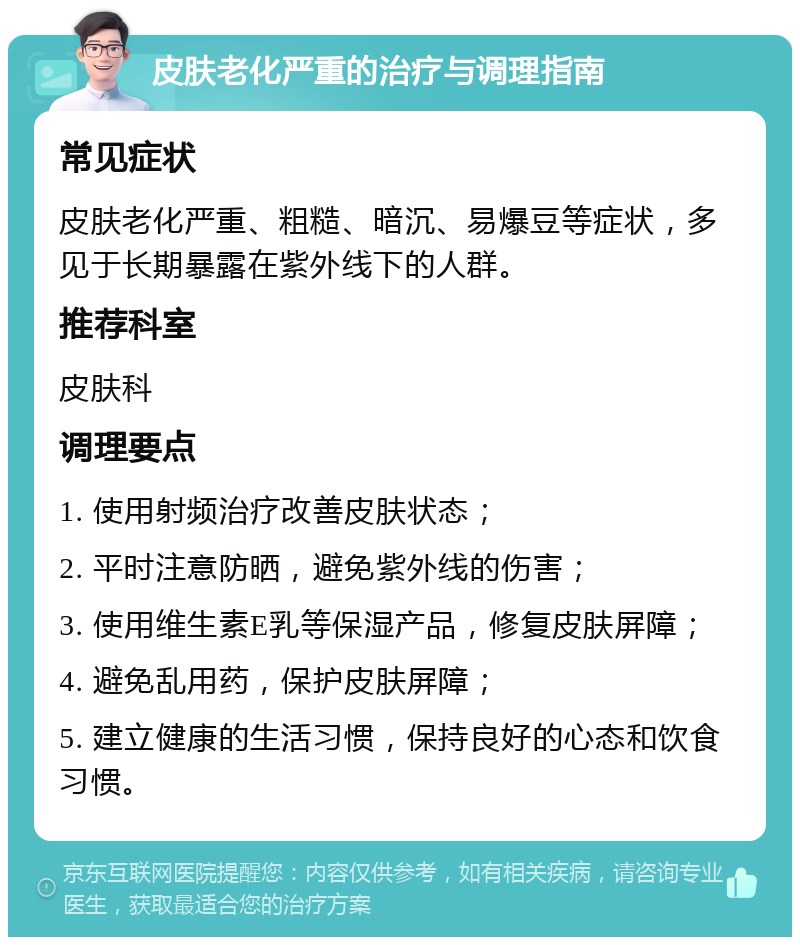 皮肤老化严重的治疗与调理指南 常见症状 皮肤老化严重、粗糙、暗沉、易爆豆等症状，多见于长期暴露在紫外线下的人群。 推荐科室 皮肤科 调理要点 1. 使用射频治疗改善皮肤状态； 2. 平时注意防晒，避免紫外线的伤害； 3. 使用维生素E乳等保湿产品，修复皮肤屏障； 4. 避免乱用药，保护皮肤屏障； 5. 建立健康的生活习惯，保持良好的心态和饮食习惯。