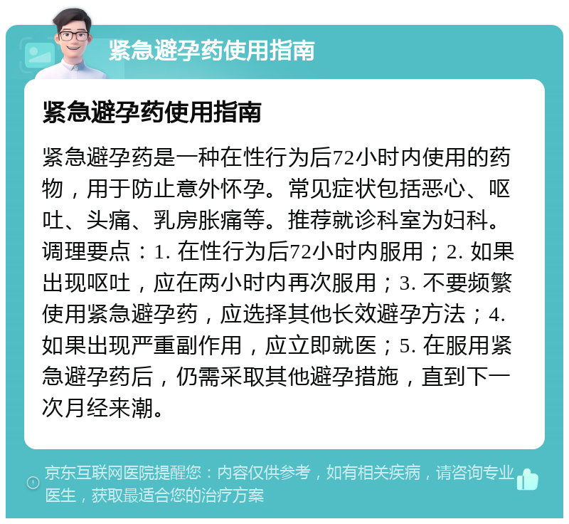 紧急避孕药使用指南 紧急避孕药使用指南 紧急避孕药是一种在性行为后72小时内使用的药物，用于防止意外怀孕。常见症状包括恶心、呕吐、头痛、乳房胀痛等。推荐就诊科室为妇科。调理要点：1. 在性行为后72小时内服用；2. 如果出现呕吐，应在两小时内再次服用；3. 不要频繁使用紧急避孕药，应选择其他长效避孕方法；4. 如果出现严重副作用，应立即就医；5. 在服用紧急避孕药后，仍需采取其他避孕措施，直到下一次月经来潮。