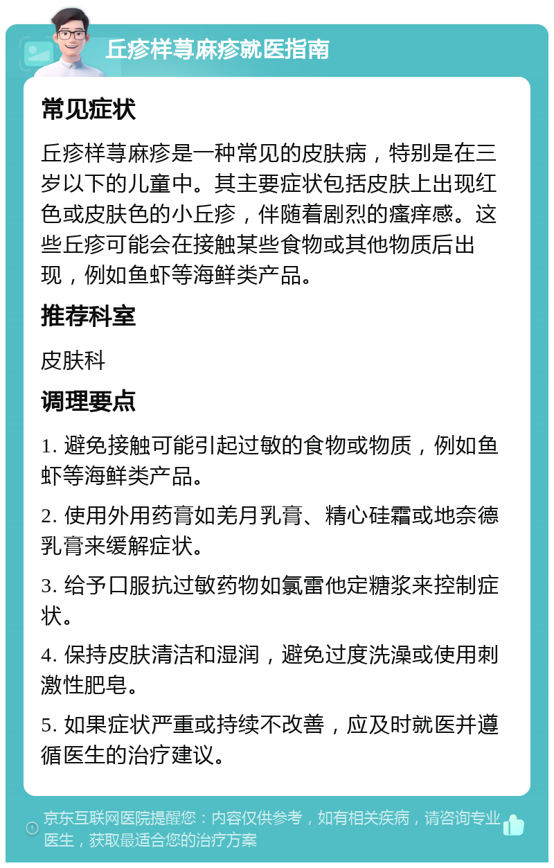 丘疹样荨麻疹就医指南 常见症状 丘疹样荨麻疹是一种常见的皮肤病，特别是在三岁以下的儿童中。其主要症状包括皮肤上出现红色或皮肤色的小丘疹，伴随着剧烈的瘙痒感。这些丘疹可能会在接触某些食物或其他物质后出现，例如鱼虾等海鲜类产品。 推荐科室 皮肤科 调理要点 1. 避免接触可能引起过敏的食物或物质，例如鱼虾等海鲜类产品。 2. 使用外用药膏如羌月乳膏、精心硅霜或地奈德乳膏来缓解症状。 3. 给予口服抗过敏药物如氯雷他定糖浆来控制症状。 4. 保持皮肤清洁和湿润，避免过度洗澡或使用刺激性肥皂。 5. 如果症状严重或持续不改善，应及时就医并遵循医生的治疗建议。