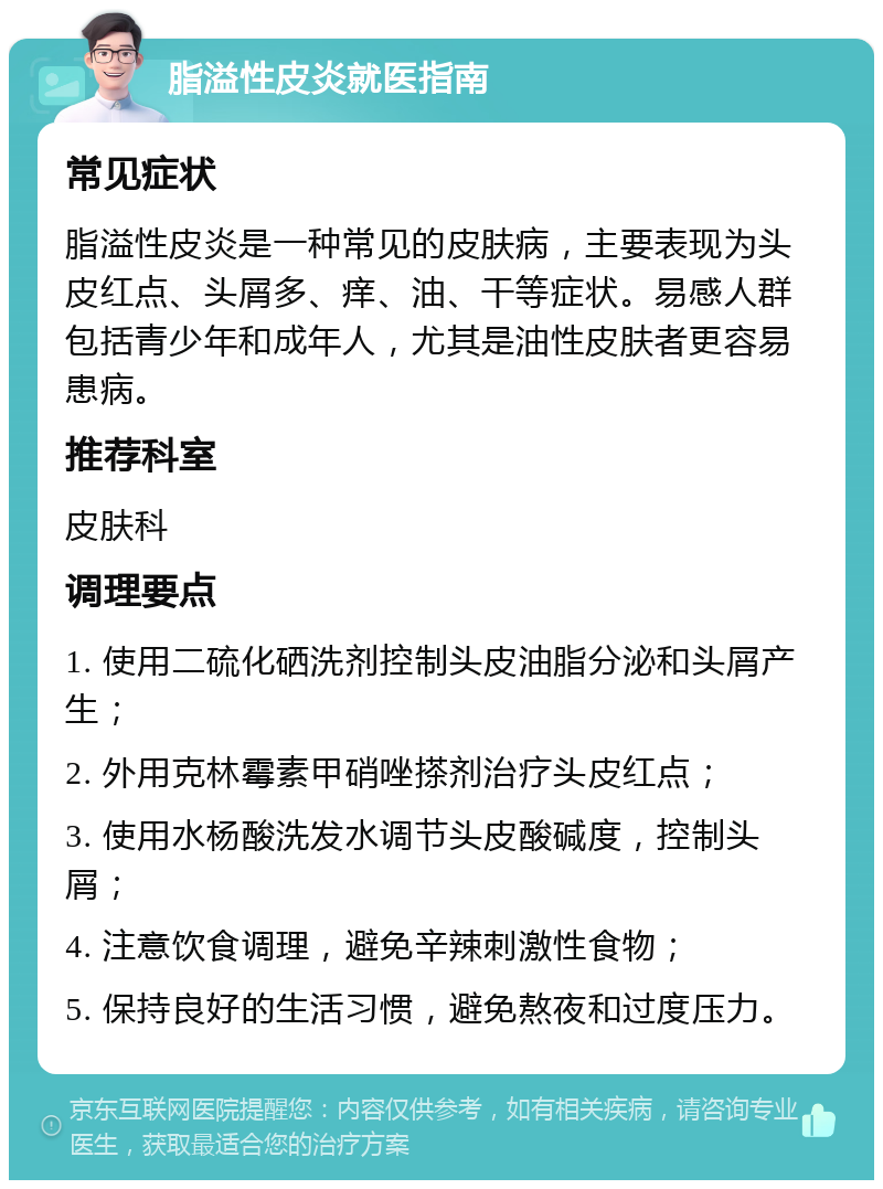 脂溢性皮炎就医指南 常见症状 脂溢性皮炎是一种常见的皮肤病，主要表现为头皮红点、头屑多、痒、油、干等症状。易感人群包括青少年和成年人，尤其是油性皮肤者更容易患病。 推荐科室 皮肤科 调理要点 1. 使用二硫化硒洗剂控制头皮油脂分泌和头屑产生； 2. 外用克林霉素甲硝唑搽剂治疗头皮红点； 3. 使用水杨酸洗发水调节头皮酸碱度，控制头屑； 4. 注意饮食调理，避免辛辣刺激性食物； 5. 保持良好的生活习惯，避免熬夜和过度压力。