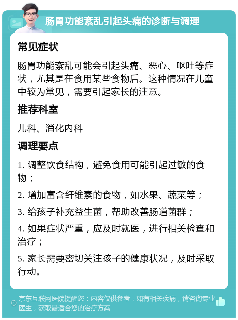 肠胃功能紊乱引起头痛的诊断与调理 常见症状 肠胃功能紊乱可能会引起头痛、恶心、呕吐等症状，尤其是在食用某些食物后。这种情况在儿童中较为常见，需要引起家长的注意。 推荐科室 儿科、消化内科 调理要点 1. 调整饮食结构，避免食用可能引起过敏的食物； 2. 增加富含纤维素的食物，如水果、蔬菜等； 3. 给孩子补充益生菌，帮助改善肠道菌群； 4. 如果症状严重，应及时就医，进行相关检查和治疗； 5. 家长需要密切关注孩子的健康状况，及时采取行动。