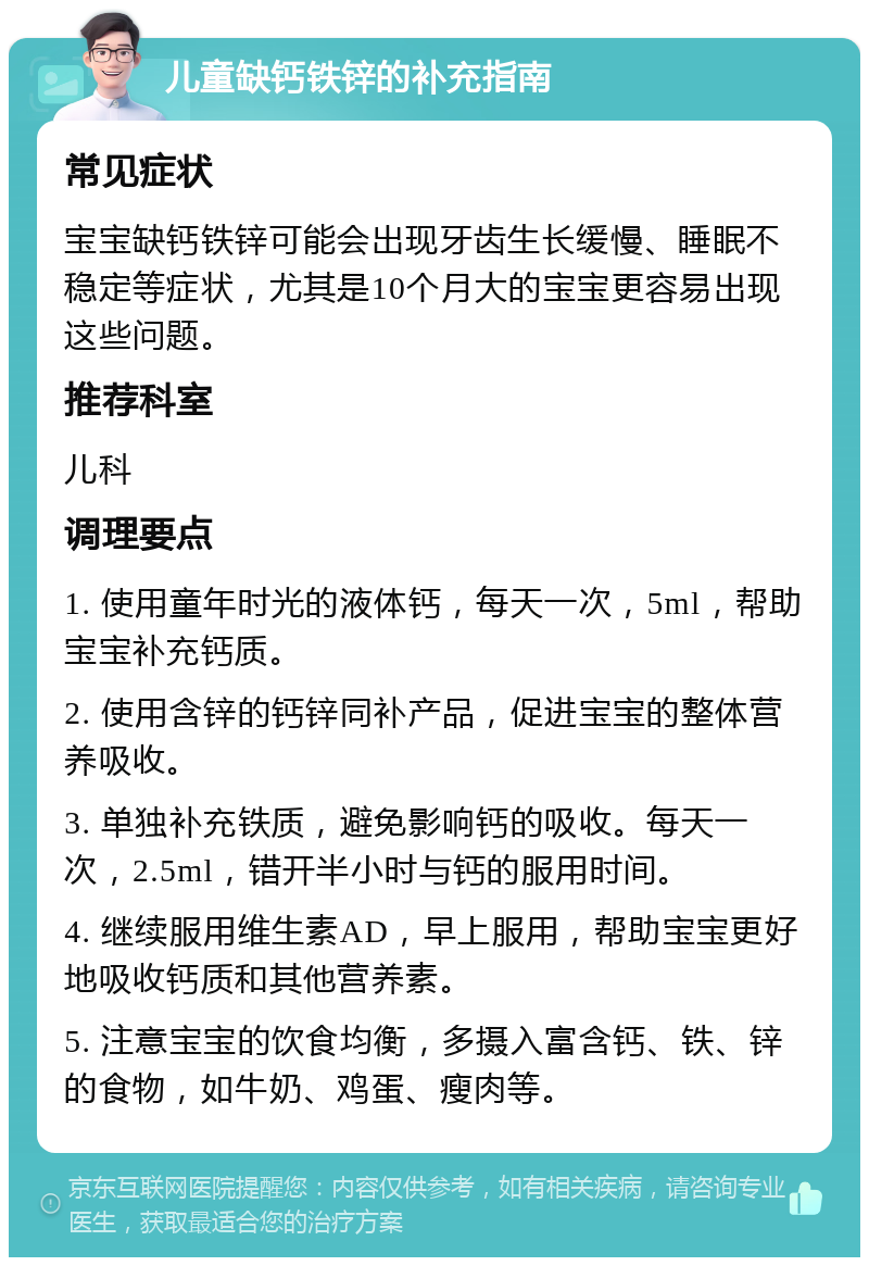 儿童缺钙铁锌的补充指南 常见症状 宝宝缺钙铁锌可能会出现牙齿生长缓慢、睡眠不稳定等症状，尤其是10个月大的宝宝更容易出现这些问题。 推荐科室 儿科 调理要点 1. 使用童年时光的液体钙，每天一次，5ml，帮助宝宝补充钙质。 2. 使用含锌的钙锌同补产品，促进宝宝的整体营养吸收。 3. 单独补充铁质，避免影响钙的吸收。每天一次，2.5ml，错开半小时与钙的服用时间。 4. 继续服用维生素AD，早上服用，帮助宝宝更好地吸收钙质和其他营养素。 5. 注意宝宝的饮食均衡，多摄入富含钙、铁、锌的食物，如牛奶、鸡蛋、瘦肉等。