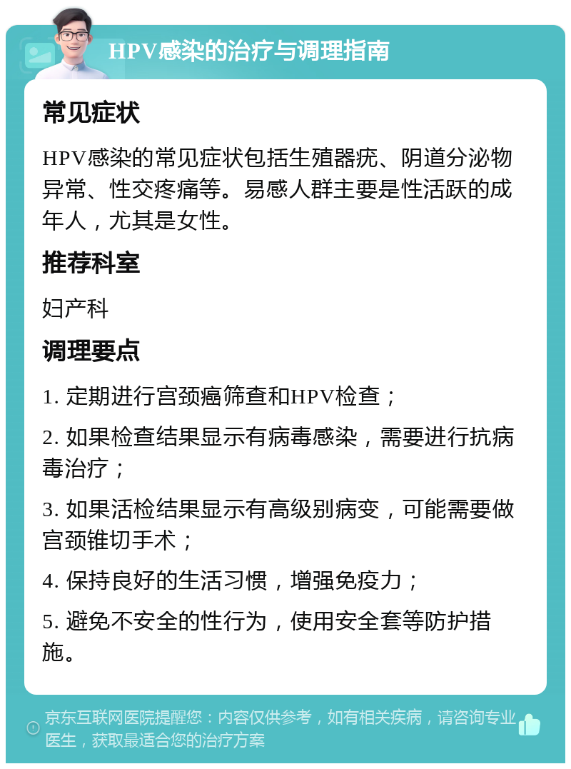 HPV感染的治疗与调理指南 常见症状 HPV感染的常见症状包括生殖器疣、阴道分泌物异常、性交疼痛等。易感人群主要是性活跃的成年人，尤其是女性。 推荐科室 妇产科 调理要点 1. 定期进行宫颈癌筛查和HPV检查； 2. 如果检查结果显示有病毒感染，需要进行抗病毒治疗； 3. 如果活检结果显示有高级别病变，可能需要做宫颈锥切手术； 4. 保持良好的生活习惯，增强免疫力； 5. 避免不安全的性行为，使用安全套等防护措施。