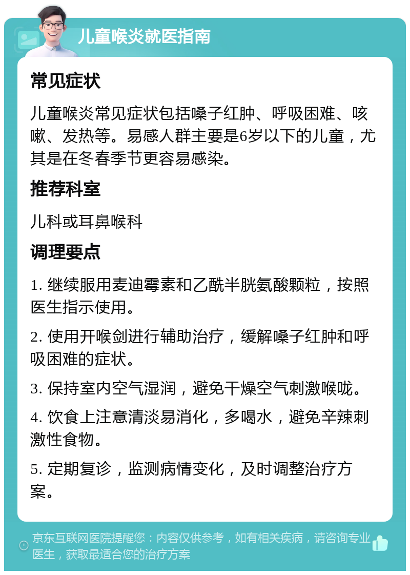 儿童喉炎就医指南 常见症状 儿童喉炎常见症状包括嗓子红肿、呼吸困难、咳嗽、发热等。易感人群主要是6岁以下的儿童，尤其是在冬春季节更容易感染。 推荐科室 儿科或耳鼻喉科 调理要点 1. 继续服用麦迪霉素和乙酰半胱氨酸颗粒，按照医生指示使用。 2. 使用开喉剑进行辅助治疗，缓解嗓子红肿和呼吸困难的症状。 3. 保持室内空气湿润，避免干燥空气刺激喉咙。 4. 饮食上注意清淡易消化，多喝水，避免辛辣刺激性食物。 5. 定期复诊，监测病情变化，及时调整治疗方案。