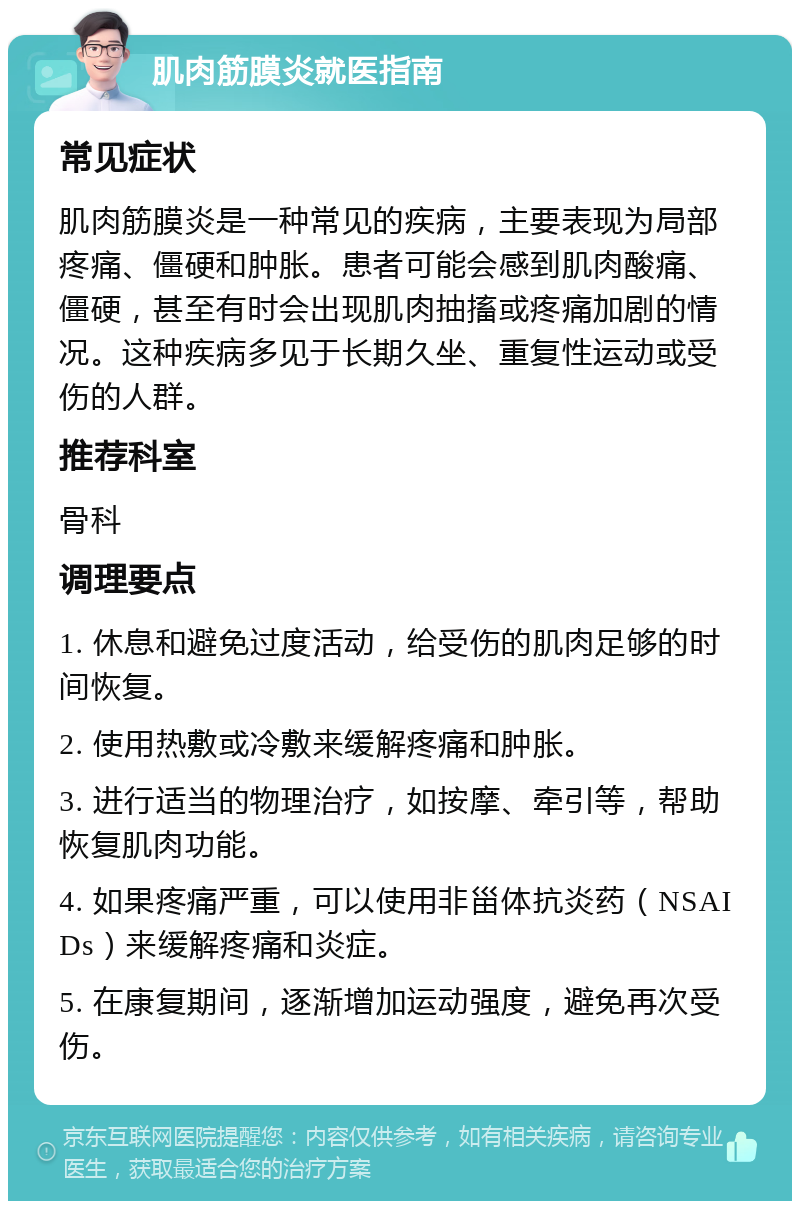 肌肉筋膜炎就医指南 常见症状 肌肉筋膜炎是一种常见的疾病，主要表现为局部疼痛、僵硬和肿胀。患者可能会感到肌肉酸痛、僵硬，甚至有时会出现肌肉抽搐或疼痛加剧的情况。这种疾病多见于长期久坐、重复性运动或受伤的人群。 推荐科室 骨科 调理要点 1. 休息和避免过度活动，给受伤的肌肉足够的时间恢复。 2. 使用热敷或冷敷来缓解疼痛和肿胀。 3. 进行适当的物理治疗，如按摩、牵引等，帮助恢复肌肉功能。 4. 如果疼痛严重，可以使用非甾体抗炎药（NSAIDs）来缓解疼痛和炎症。 5. 在康复期间，逐渐增加运动强度，避免再次受伤。