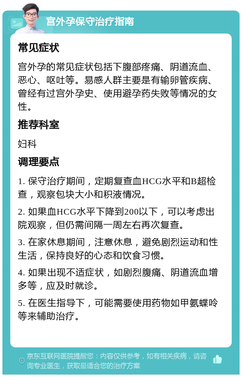 宫外孕保守治疗指南 常见症状 宫外孕的常见症状包括下腹部疼痛、阴道流血、恶心、呕吐等。易感人群主要是有输卵管疾病、曾经有过宫外孕史、使用避孕药失败等情况的女性。 推荐科室 妇科 调理要点 1. 保守治疗期间，定期复查血HCG水平和B超检查，观察包块大小和积液情况。 2. 如果血HCG水平下降到200以下，可以考虑出院观察，但仍需间隔一周左右再次复查。 3. 在家休息期间，注意休息，避免剧烈运动和性生活，保持良好的心态和饮食习惯。 4. 如果出现不适症状，如剧烈腹痛、阴道流血增多等，应及时就诊。 5. 在医生指导下，可能需要使用药物如甲氨蝶呤等来辅助治疗。