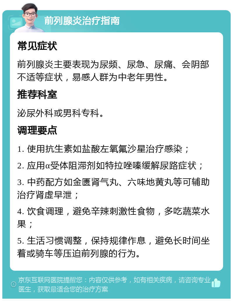 前列腺炎治疗指南 常见症状 前列腺炎主要表现为尿频、尿急、尿痛、会阴部不适等症状，易感人群为中老年男性。 推荐科室 泌尿外科或男科专科。 调理要点 1. 使用抗生素如盐酸左氧氟沙星治疗感染； 2. 应用α受体阻滞剂如特拉唑嗪缓解尿路症状； 3. 中药配方如金匮肾气丸、六味地黄丸等可辅助治疗肾虚早泄； 4. 饮食调理，避免辛辣刺激性食物，多吃蔬菜水果； 5. 生活习惯调整，保持规律作息，避免长时间坐着或骑车等压迫前列腺的行为。