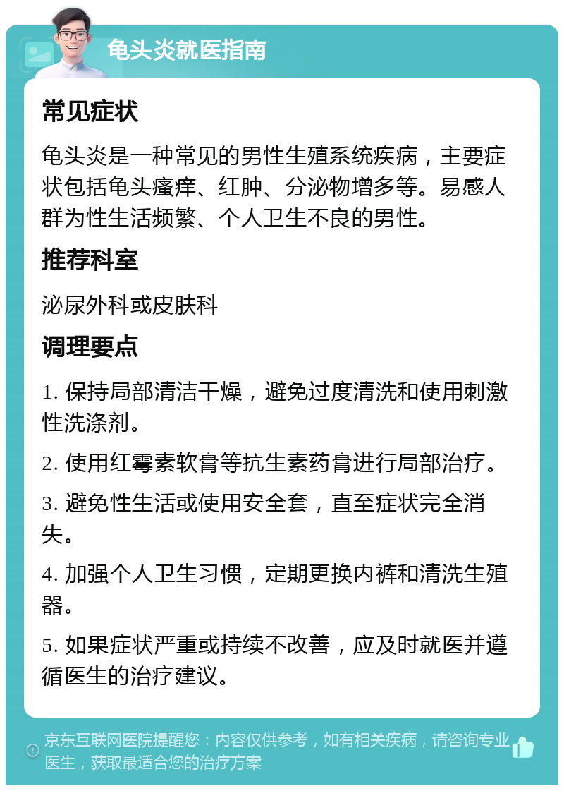 龟头炎就医指南 常见症状 龟头炎是一种常见的男性生殖系统疾病，主要症状包括龟头瘙痒、红肿、分泌物增多等。易感人群为性生活频繁、个人卫生不良的男性。 推荐科室 泌尿外科或皮肤科 调理要点 1. 保持局部清洁干燥，避免过度清洗和使用刺激性洗涤剂。 2. 使用红霉素软膏等抗生素药膏进行局部治疗。 3. 避免性生活或使用安全套，直至症状完全消失。 4. 加强个人卫生习惯，定期更换内裤和清洗生殖器。 5. 如果症状严重或持续不改善，应及时就医并遵循医生的治疗建议。