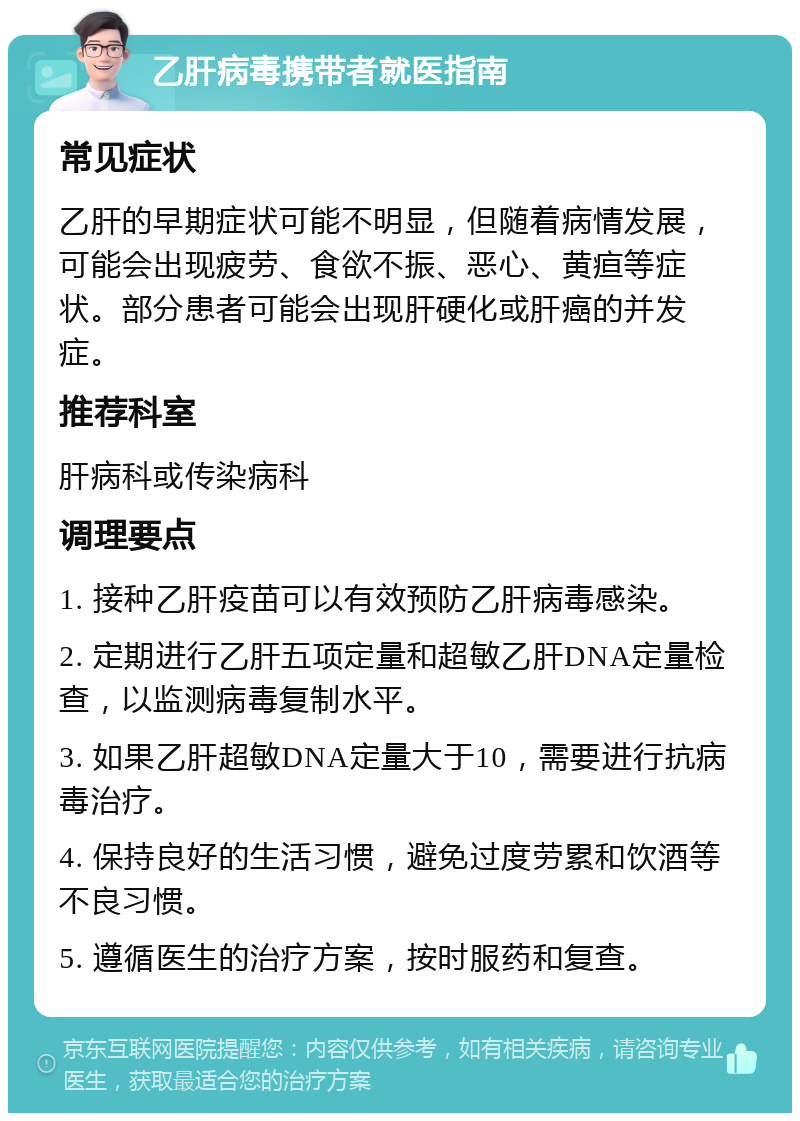 乙肝病毒携带者就医指南 常见症状 乙肝的早期症状可能不明显，但随着病情发展，可能会出现疲劳、食欲不振、恶心、黄疸等症状。部分患者可能会出现肝硬化或肝癌的并发症。 推荐科室 肝病科或传染病科 调理要点 1. 接种乙肝疫苗可以有效预防乙肝病毒感染。 2. 定期进行乙肝五项定量和超敏乙肝DNA定量检查，以监测病毒复制水平。 3. 如果乙肝超敏DNA定量大于10，需要进行抗病毒治疗。 4. 保持良好的生活习惯，避免过度劳累和饮酒等不良习惯。 5. 遵循医生的治疗方案，按时服药和复查。