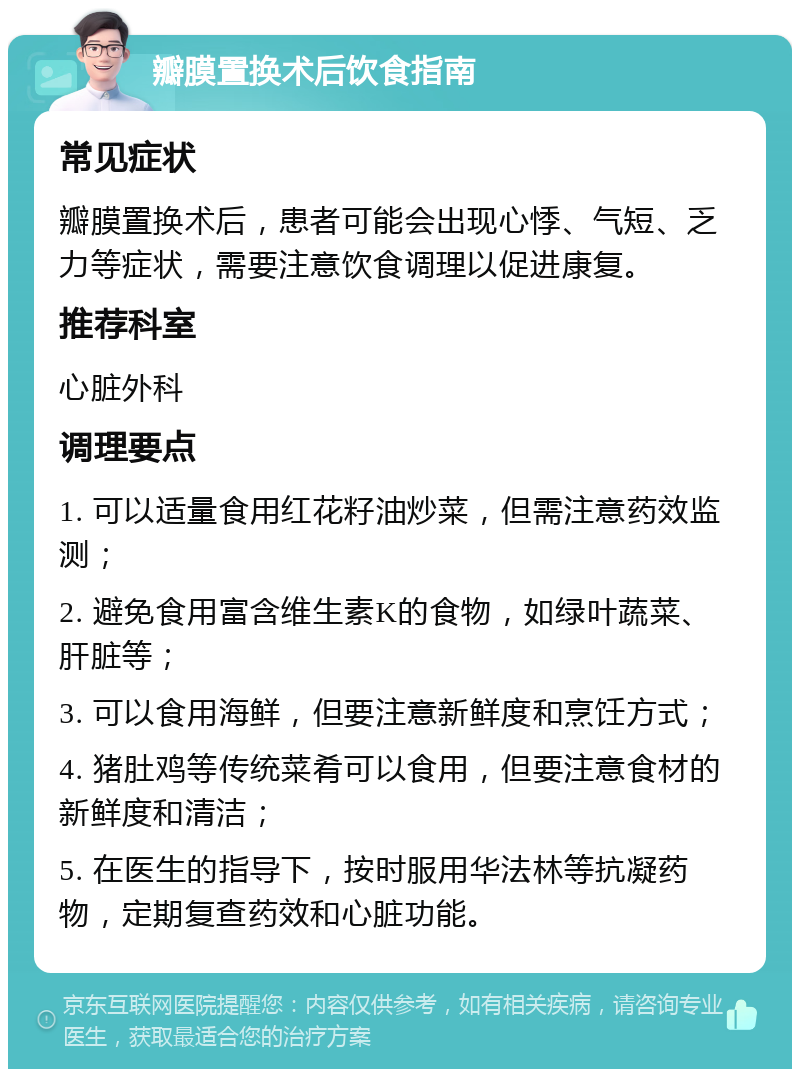 瓣膜置换术后饮食指南 常见症状 瓣膜置换术后，患者可能会出现心悸、气短、乏力等症状，需要注意饮食调理以促进康复。 推荐科室 心脏外科 调理要点 1. 可以适量食用红花籽油炒菜，但需注意药效监测； 2. 避免食用富含维生素K的食物，如绿叶蔬菜、肝脏等； 3. 可以食用海鲜，但要注意新鲜度和烹饪方式； 4. 猪肚鸡等传统菜肴可以食用，但要注意食材的新鲜度和清洁； 5. 在医生的指导下，按时服用华法林等抗凝药物，定期复查药效和心脏功能。