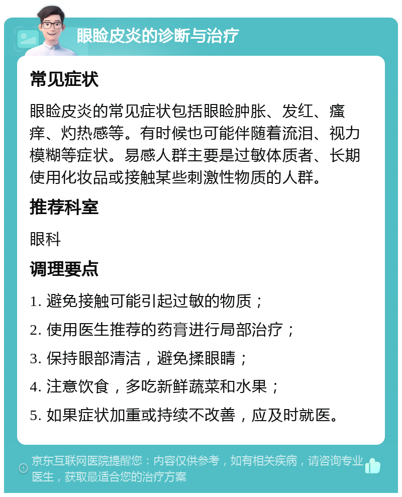 眼睑皮炎的诊断与治疗 常见症状 眼睑皮炎的常见症状包括眼睑肿胀、发红、瘙痒、灼热感等。有时候也可能伴随着流泪、视力模糊等症状。易感人群主要是过敏体质者、长期使用化妆品或接触某些刺激性物质的人群。 推荐科室 眼科 调理要点 1. 避免接触可能引起过敏的物质； 2. 使用医生推荐的药膏进行局部治疗； 3. 保持眼部清洁，避免揉眼睛； 4. 注意饮食，多吃新鲜蔬菜和水果； 5. 如果症状加重或持续不改善，应及时就医。