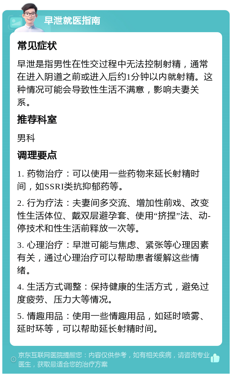 早泄就医指南 常见症状 早泄是指男性在性交过程中无法控制射精，通常在进入阴道之前或进入后约1分钟以内就射精。这种情况可能会导致性生活不满意，影响夫妻关系。 推荐科室 男科 调理要点 1. 药物治疗：可以使用一些药物来延长射精时间，如SSRI类抗抑郁药等。 2. 行为疗法：夫妻间多交流、增加性前戏、改变性生活体位、戴双层避孕套、使用“挤捏”法、动-停技术和性生活前释放一次等。 3. 心理治疗：早泄可能与焦虑、紧张等心理因素有关，通过心理治疗可以帮助患者缓解这些情绪。 4. 生活方式调整：保持健康的生活方式，避免过度疲劳、压力大等情况。 5. 情趣用品：使用一些情趣用品，如延时喷雾、延时环等，可以帮助延长射精时间。