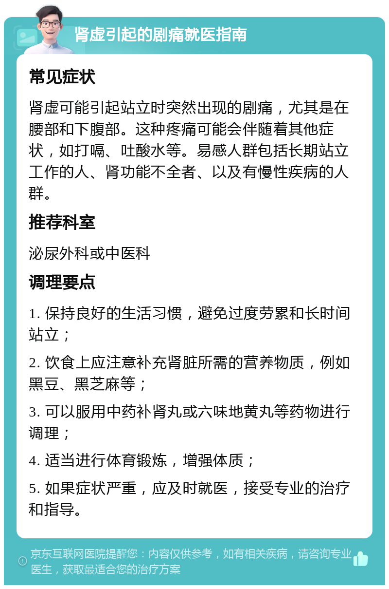 肾虚引起的剧痛就医指南 常见症状 肾虚可能引起站立时突然出现的剧痛，尤其是在腰部和下腹部。这种疼痛可能会伴随着其他症状，如打嗝、吐酸水等。易感人群包括长期站立工作的人、肾功能不全者、以及有慢性疾病的人群。 推荐科室 泌尿外科或中医科 调理要点 1. 保持良好的生活习惯，避免过度劳累和长时间站立； 2. 饮食上应注意补充肾脏所需的营养物质，例如黑豆、黑芝麻等； 3. 可以服用中药补肾丸或六味地黄丸等药物进行调理； 4. 适当进行体育锻炼，增强体质； 5. 如果症状严重，应及时就医，接受专业的治疗和指导。