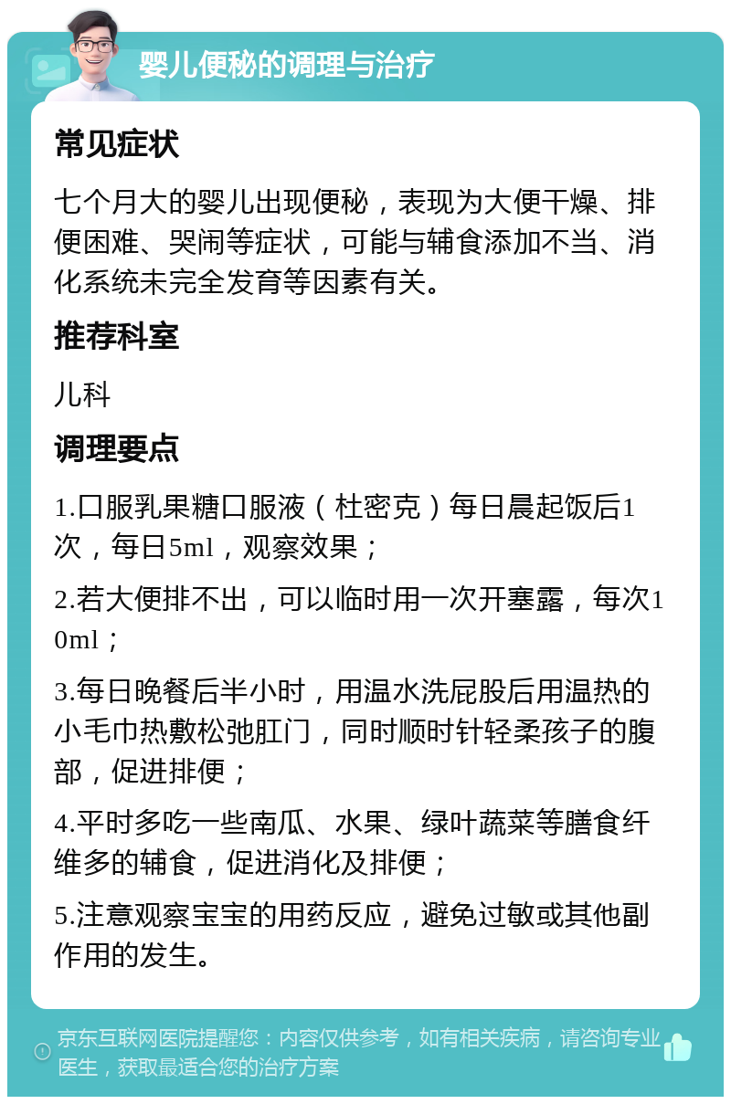 婴儿便秘的调理与治疗 常见症状 七个月大的婴儿出现便秘，表现为大便干燥、排便困难、哭闹等症状，可能与辅食添加不当、消化系统未完全发育等因素有关。 推荐科室 儿科 调理要点 1.口服乳果糖口服液（杜密克）每日晨起饭后1次，每日5ml，观察效果； 2.若大便排不出，可以临时用一次开塞露，每次10ml； 3.每日晚餐后半小时，用温水洗屁股后用温热的小毛巾热敷松弛肛门，同时顺时针轻柔孩子的腹部，促进排便； 4.平时多吃一些南瓜、水果、绿叶蔬菜等膳食纤维多的辅食，促进消化及排便； 5.注意观察宝宝的用药反应，避免过敏或其他副作用的发生。