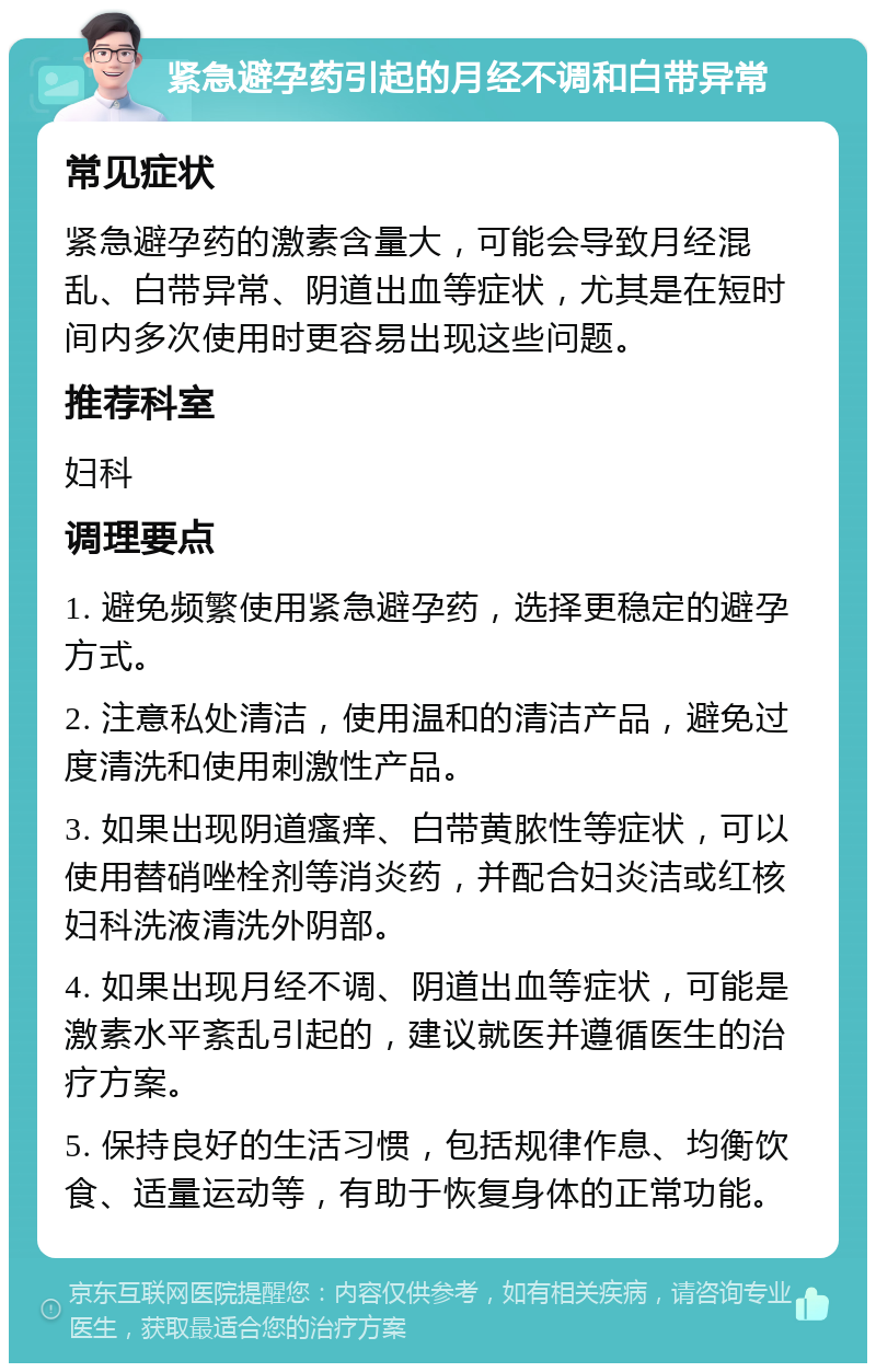 紧急避孕药引起的月经不调和白带异常 常见症状 紧急避孕药的激素含量大，可能会导致月经混乱、白带异常、阴道出血等症状，尤其是在短时间内多次使用时更容易出现这些问题。 推荐科室 妇科 调理要点 1. 避免频繁使用紧急避孕药，选择更稳定的避孕方式。 2. 注意私处清洁，使用温和的清洁产品，避免过度清洗和使用刺激性产品。 3. 如果出现阴道瘙痒、白带黄脓性等症状，可以使用替硝唑栓剂等消炎药，并配合妇炎洁或红核妇科洗液清洗外阴部。 4. 如果出现月经不调、阴道出血等症状，可能是激素水平紊乱引起的，建议就医并遵循医生的治疗方案。 5. 保持良好的生活习惯，包括规律作息、均衡饮食、适量运动等，有助于恢复身体的正常功能。