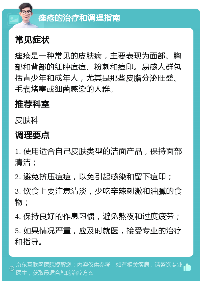 痤疮的治疗和调理指南 常见症状 痤疮是一种常见的皮肤病，主要表现为面部、胸部和背部的红肿痘痘、粉刺和痘印。易感人群包括青少年和成年人，尤其是那些皮脂分泌旺盛、毛囊堵塞或细菌感染的人群。 推荐科室 皮肤科 调理要点 1. 使用适合自己皮肤类型的洁面产品，保持面部清洁； 2. 避免挤压痘痘，以免引起感染和留下痘印； 3. 饮食上要注意清淡，少吃辛辣刺激和油腻的食物； 4. 保持良好的作息习惯，避免熬夜和过度疲劳； 5. 如果情况严重，应及时就医，接受专业的治疗和指导。