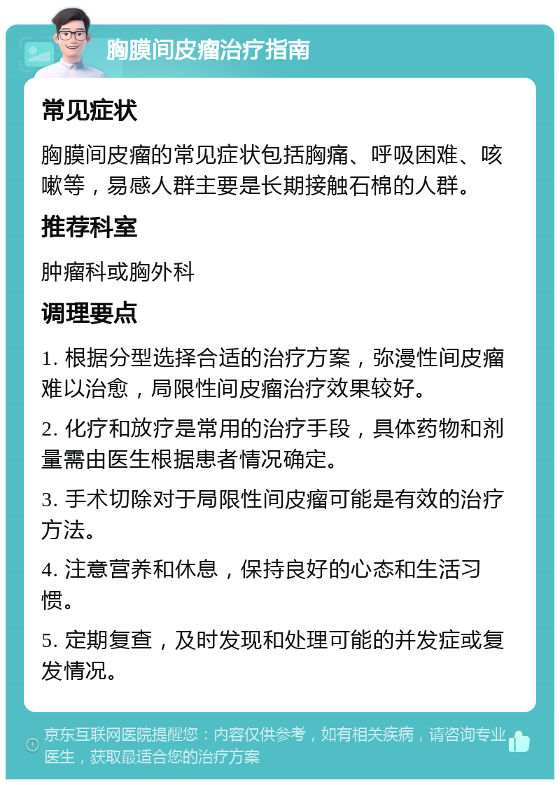 胸膜间皮瘤治疗指南 常见症状 胸膜间皮瘤的常见症状包括胸痛、呼吸困难、咳嗽等，易感人群主要是长期接触石棉的人群。 推荐科室 肿瘤科或胸外科 调理要点 1. 根据分型选择合适的治疗方案，弥漫性间皮瘤难以治愈，局限性间皮瘤治疗效果较好。 2. 化疗和放疗是常用的治疗手段，具体药物和剂量需由医生根据患者情况确定。 3. 手术切除对于局限性间皮瘤可能是有效的治疗方法。 4. 注意营养和休息，保持良好的心态和生活习惯。 5. 定期复查，及时发现和处理可能的并发症或复发情况。